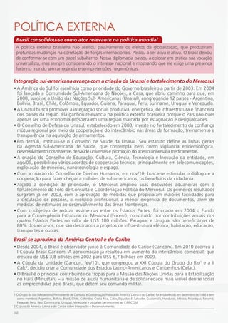 POLÍTiCA EXTERNA
 Brasil consolidou-se como ator relevante na política mundial
 A política externa brasileira não aceitou passivamente os efeitos da globalização, que produziram
 profundas mudanças na correlação de forças internacionais. Passou a ser ativa e altiva. O Brasil deixou
 de conformar-se com um papel subalterno. Nossa diplomacia passou a colocar em prática sua vocação
 universalista, mas sempre considerando o interesse nacional e mostrando que ele exige uma presença
 forte no mundo sem arrogância e sem pretensões hegemônicas.

Integração sul-americana avança com a criação da Unasul e fortalecimento do Mercosul
• A América do Sul foi escolhida como prioridade do Governo brasileiro a partir de 2003. Em 2004
  foi lançada a Comunidade Sul-Americana de Nações, a Casa, que abriu caminho para que, em
  2008, surgisse a União das Nações Sul- Americanas (Unasul), congregando 12 países - Argentina,
  Bolívia, Brasil, Chile, Colômbia, Equador, Guiana, Paraguai, Peru, Suriname, Uruguai e Venezuela.
• A Unasul busca promover a integração social, produtiva, energética, de infraestrutura e financeira
  dos países da região. Ela ganhou relevância na política externa brasileira porque o País não quer
  apenas ser uma economia próspera em uma região marcada por estagnação e desigualdades.
• O Conselho de Defesa da Unasul, estabelecido em 2008, investe no fortalecimento da confiança
  mútua regional por meio da cooperação e do intercâmbio nas áreas de formação, treinamento e
  transparência na aquisição de armamentos.
• Em dez/08, instituiu-se o Conselho de Saúde da Unasul. Seu estatuto define as linhas gerais
  da Agenda Sul-Americana de Saúde, que contempla itens como vigilância epidemiológica,
  desenvolvimento dos sistemas de saúde universais e promoção do acesso universal a medicamentos.
• A criação do Conselho de Educação, Cultura, Ciência, Tecnologia e Inovação da entidade, em
  ago/09, possibilitou vários acordos de cooperação técnica, principalmente em telecomunicações,
  exploração de minérios, nanotecnologia e espaço.
• Com a criação do Conselho de Direitos Humanos, em nov/10, busca-se estimular o diálogo e a
  cooperação para fazer chegar a milhões de sul-americanos, os benefícios da cidadania.
• Alçado à condição de prioridade, o Mercosul ampliou suas discussões aduaneiras com o
  fortalecimento do Foro de Consulta e Coordenação Política do Mercosul. Os primeiros resultados
  surgiram já em 2003, com a aprovação de medidas que propiciaram maiores facilidades para
  a circulação de pessoas, o exercício profissional, a menor exigência de documentos, além de
  medidas de estímulos ao desenvolvimento das áreas fronteiriças.
• Com o objetivo de reduzir assimetrias entre os Estados Partes, foi criado em 2004 o Fundo
  para a Convergência Estrutural do Mercosul (Focem), constituído por contribuições anuais dos
  quatro Estados Partes no valor de US$ 100 milhões. Paraguai e Uruguai são beneficiários de
  80% dos recursos, que são destinados a projetos de infraestrutura elétrica, habitação, educação,
  transportes e outras.
Brasil se aproxima da América Central e do Caribe
• Desde 2004, o Brasil é observador junto à Comunidade do Caribe (Caricom). Em 2010 ocorreu a
  I Cúpula Brasil-Caricom. A aproximação já resultou em aumento do intercâmbio comercial, que
  cresceu de US$ 3,8 bilhões em 2002 para US$ 6,7 bilhões em 2009.
• A Cúpula da Unidade (Cancun, fev/10), que congregou a XXI Cúpula do Grupo do Rio1 e a II
  Calc2, decidiu criar a Comunidade dos Estados Latino-Americanos e Caribenhos (Celac).
• O Brasil é o principal contribuinte de tropas para a Missão das Nações Unidas para a Estabilização
  no Haiti (Minustah) – a missão de ajuda humanitária e de solidariedade mais visível dentre todas
  as empreendidas pelo Brasil, que detém seu comando militar.

1 O Grupo do Rio (Mecanismo Permanente de Consulta e Concertação Política da América Latina e do Caribe) foi estabelecido em dezembro de 1986 e tem
  como membros Argentina, Bolívia, Brasil, Chile, Colômbia, Costa Rica, Cuba, Equador, El Salvador, Guatemala, Honduras, México, Nicarágua, Panamá,
  Paraguai, Peru, Rep. Dominicana, Uruguai, Venezuela e os países pertencentes ao CARICOM.
2 Cúpula da América Latina e do Caribe sobre Integração e Desenvolvimento.

10
 