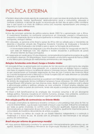 POLÍTiCA EXTERNA
• Também desenvolve ampla agenda de cooperação com o país nas áreas de produção de alimentos,
  pesquisa agrícola, manejo agroflorestal, desenvolvimento social e comunitário, educação e
  combate à pobreza. A decisão de ajudar na reconstrução do Haiti deu-se após a ONU considerar
  que o caos social e os níveis de violência contra civis inocentes representavam uma ameaça à
  segurança e à paz internacionais.
Cooperação com a África
• Uma das principais vertentes da política externa desde 2003 foi a aproximação com a África.
  O investimento brasileiro no continente concentra-se em mineração, energia e infraestrutura,
  enquanto a cooperação técnica se dá principalmente no âmbito de ciência e tecnologia, esportes,
  transportes, energia e defesa.
• Em educação, as parcerias entre Brasil e países da África têm-se voltado para o intercâmbio de
  docentes e discentes (através dos Programas Estudante Convênio de Graduação e Estudante
  Convênio de Pós-Graduação e da Unilab) e para o apoio na formação de profissionais.
     - A Universidade Federal da Integração Luso-Afro-Brasileira (Unilab) foi inaugurada em dez/10,
       com sede em Redenção (CE). Seu objetivo é receber estudantes e professores de países
       africanos falantes da língua portuguesa.
• A cooperação em saúde gerou 53 atos bilaterais, contemplando principalmente projetos de auxílio
  ao combate a doenças. Em Moçambique, foram instalados um escritório regional da Fiocruz (2008)
  e uma fábrica para a produção de medicamentos antirretrovirais a ser inaugurada.
Relações fortalecidas entre Brasil, Europa e Estados Unidos
• A renovada ênfase na aproximação com os países do Sul não ocorreu em detrimento das relações
  com a Europa e com os EUA. Essas passaram, sim, a pautar-se por um diálogo franco e maduro,
  com base no respeito mútuo e na defesa de valores e interesses comuns. Mesmo diferenças como
  as que caracterizaram as frustradas negociações da Área de Livre Comércio das Américas (Alca)
  ou o acordo birregional entre o Mercosul e a União Européia (UE) em nada alteraram as consultas
  bilaterais e políticas com os países do Norte.
• A partir de 2005, importantes encontros se sucederam com lideranças estadunidenses e europeias.
  No âmbito da cooperação técnica multilateral tampouco houve retrocesso. Em 2005, Brasil e UE
  compartilhavam 450 projetos nas mais diversas áreas, desde o combate à pobreza rural e urbana
  à administração pública e políticas voltadas ao meio ambiente. O Brasil ampliou relações com
  praticamente todos os países do continente, tendo sido alçado a condição de parceiro estratégico
  em 2007.
• O Brasil e EUA beneficiaram-se da ampliação das iniciativas conjuntas e de um abrangente
  diálogo político. Parcerias inovadoras em direitos humanos, energia, meio ambiente, comércio e
  cooperação em terceiros países fortaleceram significativamente a agenda bilateral.
Pela solução pacífica de controvérsias no Oriente Médio
• A vocação universalista da diplomacia brasileira conduziu a uma presença mais ativa do País na
  crise do Oriente Médio, cuja duração e gravidade ameaçam a paz mundial. O Brasil foi considerado
  por todas as partes envolvidas no conflito como interlocutor qualificado. Especial atenção foi
  direcionada para as negociações de paz entre Israel e a Palestina, igualmente importantes para as
  comunidades de brasileiros descendentes de ambos os países.
• O País manteve sua defesa da criação de um Estado Palestino independente e o estímulo à
  moderação e à busca da paz, de acordo com os princípios da não-intervenção e da solução
  pacífica de controvérsias.
Brasil atua por reforma da governança mundial
• A nova postura diplomática brasileira foi apresentada internacionalmente pela primeira vez em
  ago/03, durante a V Conferência Ministerial da Organização Mundial do Comércio (OMC), de
                                                                                                11
 