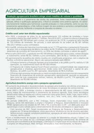 AGRiCULTURA EmPRESARiAL
 Produção agropecuária brasileira atinge níveis inéditos de volume e qualidade
 Com mais crédito e o saneamento das dívidas dos produtores, fortes investimentos em pesquisa
 aplicada, defesa e qualificação agropecuária, o Brasil se consolida como potência agrícola. Ao adotar
 voluntariamente medidas para harmonizar a grande produção e o meio ambiente, como no caso dos
 zoneamentos agroecológicos, o País melhora imagem de seus produtos e aumenta a competitividade
 da produção agrícola, facilitando a conquista de mercados no exterior.

Crédito rural: setor tem dívidas equacionadas
• Em 2003, a produção de grãos foi de aproximadamente 123 milhões de toneladas e foram
  concedidos créditos da ordem de R$ 27,7 bilhões. Para 2010-2011, o Governo colocou à disposição
  dos produtores R$ 100 bilhões para custeio, um acréscimo de 131%, e projeta-se safra recorde
  de 150 milhões de toneladas. No período, o total aplicado foi da ordem de R$ 381 bilhões
  (R$ 225,7 bilhões a juros controlados).
• Em mai/08, iniciativa do Executivo transformada na Lei 11.775 permitiu o saneamento financeiro
  do setor, com a renegociação de débitos da ordem de R$ 75 bilhões, beneficiando 2,8 milhões de
  detentores de contratos de financiamento, ou 39% das dívidas contraídas a valores de ago/07.
• Para a safra 2010-2011, o produtor tem R$ 100 bilhões à disposição para custeio, comercialização
  e investimento, sendo R$ 59,1 bilhões a juros controlados, além de R$ 2,1 bilhões do Funcafé.
• O aprimoramento da política de crédito resultou em simplificação programas, com o objetivo de
  facilitar a eficiência operacional. Alguns são operacionalizados pelo BNDES:
     - O Produsa fomenta a Produção Agropecuária Sustentável, e de jul/08 a jun/10, realizou 4.128
       operações, ou investimentos totais de R$ 636 milhões.
     - O Programa de Crédito Especial Rural (Procer) promove a competitividade das cooperativas
       agropecuárias e empresas agroindustriais tendo como item financiável o capital de giro.
       Realizou, de jul/09 a jun/10, 391 operações, desembolso de R$ 4,3 bilhões.
     - O Procap-Agro promove recuperação ou reestruturação da estrutura patrimonial e saneamento
       financeiro de cooperativas de produção agropecuária, agroindustrial, aquícola ou pesqueira,
       bem como de suas cooperativas centrais, realizou, de dez/09 a jun/10, 174 operações, um
       desembolso de R$ 698 milhões.
Agricultura brasileira avança com a pesquisa agropecuária
• O aumento da produção e da produtividade da agropecuária brasileira nos últimos anos deve-se,
  em grande parte, ao desenvolvimento de novas tecnologias e à geração de conhecimentos.
• Entre 2003 e 2009, a Embrapa concluiu o desenvolvimento de 465 novas cultivares e 4.596
  novos mapas de monitoramento e zoneamento da dinâmica agrícola. Essas novas tecnologias
  beneficiaram todas as regiões em cultivos essenciais como grãos (arroz, feijão, trigo, soja e milho),
  hortaliças, frutas, fibras (algodão, madeiras, rami, etc.), leite, carne, ovos, óleos essenciais e
  temperos.
• No período 2008-2010, com o PAC Embrapa, foram implantados cinco novos centros de
  pesquisa, sendo três destinados a ampliar e fortalecer a Pesquisa, Desenvolvimento e Inovação
  (PD&I) agropecuária nos estados do MT, MA e TO, e outros dois no DF - um deles para atuar em
  agroenergia e outro voltado para o desenvolvimento de estudos estratégicos e capacitação.
    - Com recursos do PAC, foram incorporados ao Programa de Pesquisa e Desenvolvimento
      projetos em 15 temas estratégicos, como aquicultura; eficiência no uso de insumos agrícolas;
      defesa animal e vegetal; compostos poliméricos; agregação de valor aos produtos de sistemas
      naturais, dentre outros.
• Com o fortalecimento de equipes no exterior e a criação de laboratórios virtuais (“Labex”) no
  Reino Unido e na Coreia do Sul, a Embrapa amplia sua presença internacional. Na vertente de
  parcerias para transferência de tecnologias, o destaque é a implantação de escritórios de negócios
  e projetos em Moçambique, Mali, Senegal, Venezuela e, mais recentemente, no Panamá.

14
 