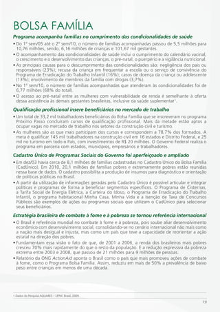 BOLSA FAmÍLiA
Programa acompanha famílias no cumprimento das condicionalidades de saúde
• Do 1º sem/05 até o 2º sem/10, o número de famílias acompanhadas passou de 5,5 milhões para
  10,76 milhões, sendo, 6,16 milhões de crianças e 101,67 mil gestantes.
• O acompanhamento das condicionalidades de saúde inclui o cumprimento do calendário vacinal,
  o crescimento e o desenvolvimento das crianças, o pré-natal, o puerpério e a vigilância nutricional.
• As principais causas para o descumprimento das condicionalidades são: negligência dos pais ou
  responsáveis (23%); recusa da criança em frequentar a escola ou o serviço de convivência do
  Programa de Erradicação do Trabalho Infantil (16%); casos de doença da criança ou adolescente
  (13%); envolvimento de membros da família com drogas (3,7%).
• No 1º sem/10, o número de famílias acompanhadas que atenderam às condicionalidades foi de
  6,77 milhões (68% do total).
• O acesso ao pré-natal entre as mulheres com vulnerabilidade de renda é semelhante à oferta
  dessa assistência às demais gestantes brasileiras, inclusive da saúde suplementar1.
Qualificação profissional insere beneficiários no mercado de trabalho
• Um total de 33,2 mil trabalhadores beneficiários do Bolsa Família que se inscreveram no programa
  Próximo Passo concluíram cursos de qualificação profissional. Mais da metade estão aptos a
  ocupar vagas no mercado de trabalho nos setores da construção civil e turismo.
• As mulheres são as que mais participam dos cursos e correspondem a 78,7% dos formados. A
  meta é qualificar 145 mil trabalhadores na construção civil em 16 estados e Distrito Federal, e 25
  mil no turismo em todo o País, com investimentos de R$ 20 milhões. O Governo Federal realiza o
  programa em parceria com estados, municípios, empresários e trabalhadores.
Cadastro Único de Programas Sociais do Governo foi aperfeiçoado e ampliado
• Em dez/03 havia cerca de 8,1 milhões de famílias cadastradas no Cadastro Único do Bolsa Família
  (CadÚnico). Em 2010, 20,1 milhões de famílias pobres e extremamente pobres estão reunidas
  nessa base de dados. O cadastro possibilita a produção de insumos para diagnóstico e orientação
  de políticas públicas no Brasil.
• A partir da utilização de informações geradas pelo Cadastro Único é possível articular e integrar
  políticas e programas de forma a beneficiar segmentos específicos. O Programa de Cisternas,
  a Tarifa Social de Energia Elétrica, a Carteira do Idoso, o Programa de Erradicação do Trabalho
  Infantil, o programa habitacional Minha Casa, Minha Vida e a Isenção de Taxa de Concursos
  Públicos são exemplos de ações ou programas sociais que utilizam o CadÚnico para selecionar
  seus beneficiários.
Estratégia brasileira de combate à fome e à pobreza se tornou referência internacional
• O Brasil é referência mundial no combate à fome e à pobreza, pois soube aliar desenvolvimento
  econômico com desenvolvimento social, consolidando-se no cenário internacional não mais como
  a nação mais desigual e injusta, mas como um país que teve a capacidade de reorientar a ação
  estatal na direção dos pobres.
• Fundamentam essa visão o fato de que, de 2001 a 2006, a renda dos brasileiros mais pobres
  cresceu 70% mais rapidamente do que o resto da população. E a redução expressiva da pobreza
  extrema entre 2003 e 2008, que passou de 21 milhões para 9 milhões de pessoas.
• Relatório da ONG ActionAid aponta o Brasil como o país que mais promoveu ações de combate
  à fome, como o Programa Bolsa Família. Assim, reduziu em mais de 50% a prevalência de baixo
  peso entre crianças em menos de uma década.




1 Dados da Pesquisa AQUARES – UFPel. Brasil, 2009.

                                                                                                   19
 