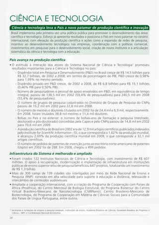 CiÊNCiA E TECNOLOGiA
  Ciência e tecnologia leva o País a novo patamar de produção científica e inovação
 Brasil implementa pela primeira vez uma política pública para promover o desenvolvimento das áreas
 científica e tecnológica. Esforço já apresenta resultados e posiciona o País em novo patamar no cenário
 internacional, com elevação da produção científica e ações como a expansão de redes de pesquisa,
 incentivo ao desenvolvimento tecnológico nas empresas, coordenação com a políticas comercial,
 investimentos em pesquisas para o desenvolvimento social, criação de novos institutos e a articulação
 sistemática da ciência e tecnologia com a educação.

País avança na produção científica
• O estímulo à interação dos atores do Sistema Nacional de Ciência e Tecnologia1 promoveu
  resultados importantes para a Ciência e Tecnologia no país:
     - Dispêndio total em Pesquisa e Desenvolvimento (P&D) no Brasil cresce de R$ 14,5 bilhões para
       R$ 32,7 bilhões, de 2002 a 2008; em termos de porcentagem do PIB, P&D cresce de 0,98%
       para 1,09% no mesmo período.
     - Dispêndio privado em P&D cresce, de 2002 a 2008, de R$ 6,8 bilhões para R$ 15,1 bilhões
       (0,46% PIB para 0,50% PIB).
     - Número de pesquisadores e pessoal de apoio envolvidos em P&D, em equivalência de tempo
       integral, passou de 138,5 mil em 2002 (59,4% de pesquisadores) para 240,5 mil em 2008
       (55,4% de pesquisadores).
     - O número de grupos de pesquisa cadastrados no Diretório de Grupos de Pesquisa do CNPq
       passou de 15,2 mil em 2002 para 22,8 mil em 2008.
     - O número de mestres e doutores titulados em 2002 foi de 24,4 mil e 6,9 mil, respectivamente.
       Em 2008, foram titulados 38,8 mil mestres e 11,4 mil doutores.
     - Bolsas no País e no exterior: o número de bolsas-ano de formação e pesquisa (mestrado,
       doutorado e pós-doutorado) concedidas pela Capes e pelo CNPq passou de 14,8 mil em 2002
       para 70,6 mil em 2009.
     - A produção científica do Brasil em 2002 era de 12,9 mil artigos científicos publicados indexados
       pelo Institute for Scientific Information - ISI, o que correspondia a 1,62% da produção mundial,
       e alcançou 2,69% da produção científica mundial em 2009, o que corresponde a 32,1 mil
       artigos científicos.
     - O número de pedidos de patentes de invenção junto ao escritório norte-americano de patentes
       (Uspto) em 2002 foi de 288. Em 2008, chegou a 499 pedidos.
Infraestrutura do Sistema é melhorado e ampliado
• Foram criados 122 Institutos Nacionais de Ciência e Tecnologia, com investimento de R$ 607
  milhões. O apoio à recuperação, modernização e implantação de infraestrutura em instituições
  públicas de ensino superior e/ou de pesquisa beneficiou 647 projetos, totalizando um investimento
  de R$ 1,3 bilhão.
• Mais de 300 campi de 139 cidades são interligados por meio da Rede Nacional de Ensino e
  Pesquisa (RNP): conexão em alta velocidade para suporte à educação a distância, telessaúde e
  intercâmbio de conteúdos audiovisuais.
• Ampliada a cooperação internacional, com a criação do Programa de Cooperação com Países da
  África (Proáfrica), do Centro Mercosul de Biologia Estrutural, do Programa Biotecsur do Centro
  Virtual Brasileiro-Mexicano de Nanotecnologia (CMBNano), Centro Brasileiro-Mexicano de
  Biotecnologia, do Programa de Cooperação em Matéria de Ciências Sociais para a Comunidade
  dos Países de Língua Portuguesa, entre outros.


1 Secretarias e fundações de amparo à pesquisa estaduais, instituições de ensino, Academia Brasileira de Ciências, Sociedade Brasileira de Progresso à
  Ciência – SBPC e Confederação Nacional da Indústria.

20
 