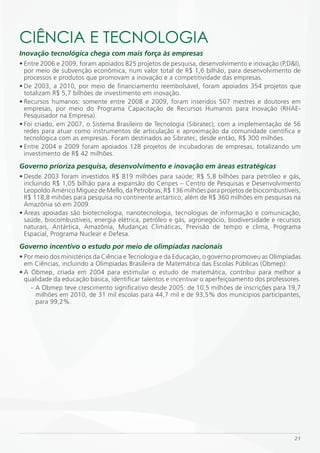 CiÊNCiA E TECNOLOGiA
Inovação tecnológica chega com mais força às empresas
• Entre 2006 e 2009, foram apoiados 825 projetos de pesquisa, desenvolvimento e inovação (P,D&I),
  por meio de subvenção econômica, num valor total de R$ 1,6 bilhão, para desenvolvimento de
  processos e produtos que promovam a inovação e a competitividade das empresas.
• De 2003, a 2010, por meio de financiamento reembolsável, foram apoiados 354 projetos que
  totalizam R$ 5,7 bilhões de investimento em inovação.
• Recursos humanos: somente entre 2008 e 2009, foram inseridos 507 mestres e doutores em
  empresas, por meio do Programa Capacitação de Recursos Humanos para Inovação (RHAE-
  Pesquisador na Empresa).
• Foi criado, em 2007, o Sistema Brasileiro de Tecnologia (Sibratec), com a implementação de 56
  redes para atuar como instrumentos de articulação e aproximação da comunidade científica e
  tecnológica com as empresas. Foram destinados ao Sibratec, desde então, R$ 300 milhões.
• Entre 2004 e 2009 foram apoiados 128 projetos de incubadoras de empresas, totalizando um
  investimento de R$ 42 milhões.
Governo prioriza pesquisa, desenvolvimento e inovação em áreas estratégicas
• Desde 2003 foram investidos R$ 819 milhões para saúde; R$ 5,8 bilhões para petróleo e gás,
  incluindo R$ 1,05 bilhão para a expansão do Cenpes – Centro de Pesquisas e Desenvolvimento
  Leopoldo Américo Miguez de Mello, da Petrobras; R$ 136 milhões para projetos de biocombustíveis,
  R$ 118,8 mihões para pesquisa no continente antártico, além de R$ 360 milhões em pesquisas na
  Amazônia só em 2009.
• Áreas apoiadas são biotecnologia, nanotecnologia, tecnologias de informação e comunicação,
  saúde, biocombustíveis, energia elétrica, petróleo e gás, agronegócio, biodiversidade e recursos
  naturais, Antártica, Amazônia, Mudanças Climáticas, Previsão de tempo e clima, Programa
  Espacial, Programa Nuclear e Defesa.
Governo incentivo o estudo por meio de olimpíadas nacionais
• Por meio dos ministérios da Ciência e Tecnologia e da Educação, o governo promoveu as Olimpíadas
  em Ciências, incluindo a Olimpíadas Brasileira de Matemática das Escolas Públicas (Obmep).
• A Obmep, criada em 2004 para estimular o estudo de matemática, contribui para melhor a
  qualidade da educação básica, identificar talentos e incentivar o aperfeiçoamento dos professores.
    - A Obmep teve crescimento significativo desde 2005: de 10,5 milhões de inscrições para 19,7
      milhões em 2010, de 31 mil escolas para 44,7 mil e de 93,5% dos municípios participantes,
      para 99,2%.




                                                                                                 21
 