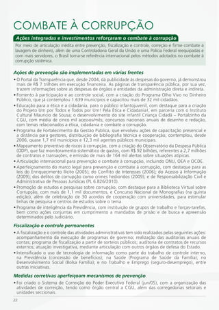 COmBATE À CORRUPÇÃO
 Ações integradas e investimentos reforçaram o combate à corrupção
 Por meio de articulação inédita entre prevenção, fiscalização e controle, correção e firme combate à
 lavagem de dinheiro, além de uma Controladoria Geral da União e uma Polícia Federal reequipadas e
 com mais servidores, o Brasil torna-se referência internacional pelos métodos adotados no combate à
 corrupção sistêmica.

Ações de prevenção são implementadas em várias frentes
• O Portal da Transparência que, desde 2004, dá publicidade às despesas do governo, já demonstrou
  mais de R$ 7 trilhões em execução financeira. As páginas de transparência pública, por sua vez,
  trazem informações sobre as despesas de órgãos e entidades da administração direta e indireta.
• Fomento à participação e ao controle social, com a criação do Programa Olho Vivo no Dinheiro
  Público, que já contemplou 1.639 municípios e capacitou mais de 32 mil cidadãos.
• Educação para a ética e a cidadania, para o público infantojuvenil, com destaque para a criação
  do Projeto Um por Todos e Todos por Um! Pela Ética e Cidadania!, em parceria com o Instituto
  Cultural Mauricio de Sousa; o desenvolvimento do site infantil Criança Cidadã – Portalzinho da
  CGU, com média de cinco mil acessos/mês; concursos nacionais anuais de desenho e redação,
  com temas relacionados a ética, cidadania e combate a corrupção.
• Programa de Fortalecimento da Gestão Pública, que envolveu ações de capacitação presencial e
  a distância para gestores, distribuição de bibliografia técnica e cooperação, contemplou, desde
  2006, quase 1,7 mil municípios e 12,3 mil agentes públicos municipais.
• Mapeamento preventivo de riscos à corrupção, com a criação do Observatório da Despesa Pública
  (ODP), que faz monitoramento sistemático de gastos, com R$ 92 bilhões, referentes a 2,7 milhões
  de contratos e transações, e emissão de mais de 164 mil alertas sobre situações atípicas.
• Articulação internacional para prevenção e combate à corrupção, incluindo ONU, OEA e OCDE.
• Aperfeiçoamento do marco legal para prevenção e combate à corrupção, com destaque para as
  leis do Enriquecimento Ilícito (2005); do Conflito de Interesses (2006); do Acesso à Informação
  (2009); dos delitos de corrupção como crimes hediondos (2009); e de Responsabilização Civil e
  Administrativa de Pessoas Jurídicas (PL 6.826/2010).
• Promoção de estudos e pesquisas sobre corrupção, com destaque para a Biblioteca Virtual sobre
  Corrupção, com mais de 1,1 mil documentos, e Concurso Nacional de Monografias (na quinta
  edição), além de celebração de 30 acordos de cooperação com universidades, para estimular
  linhas de pesquisa e centros de estudos sobre o tema.
• Programa de inteligência da Previdência, com instituição de grupos de trabalho e forças-tarefas,
  bem como ações conjuntas em cumprimento a mandados de prisão e de busca e apreensão
  determinados pelo Judiciário.
Fiscalização e controle permanentes
• A fiscalização e o controle das atividades administrativas tem sido realizados pelas seguintes ações:
  acompanhamento da execução de programas de governo; realização das auditorias anuais de
  contas; programa de fiscalização a partir de sorteios públicos; auditoria de contratos de recursos
  externos; atuação investigativa, mediante articulação com outros órgãos de defesa do Estado.
• Intensificado o uso de tecnologia de informação como parte do trabalho de controle interno,
  na Previdência (concessão de benefícios); na Saúde (Programa de Saúde da Família); no
  Desenvolvimento Social (Bolsa Família); e no Trabalho e Emprego (seguro-desemprego), entre
  outras iniciativas.
Medidas corretivas aperfeiçoam mecanismos de prevenção
• Foi criado o Sistema de Correição do Poder Executivo Federal (jun/05), com a organização das
  atividades de correição, tendo como órgão central a CGU, além das corregedorias setoriais e
  unidades seccionais.
22
 