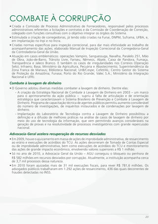 COmBATE À CORRUPÇÃO
• Criada a Comissão de Processo Administrativo de Fornecedores, responsável pelos processos
  administrativos referentes a licitações e contratos e da Comissão de Coordenação de Correição,
  colegiado com funções consultivas com o objetivo integrar os órgãos do Sistema.
• Estimulada a criação de corregedorias, já tendo sido criadas na Funai, DNPM, Suframa, UFBA, e,
  em implantação no Inpi e no Incra.
• Criadas normas específicas para inspeção correcional, para dar mais efetividade ao trabalho de
  acompanhamento das ações; elaborado Manual de Inspeção Correcional da Corregedoria-Geral
  da Controladoria-Geral da União.
• Atuação em casos emblemáticos: operações Vampiro, Sanguessuga, Navalha, Paralelo 251, Mão
  de Obra, João-de-Barro, Trânsito Livre, Fariseu, Nêmesis, Abate, Caixa de Pandora, Fumaça,
  Transparência e Jaleco Branco. E também os casos de irregularidades nos Correios (Operação
  Selo); Infraero; Basa; Ministério da Agricultura, Pecuária e Abastecimento; Superintendência da
  Zona Franca de Manaus; Biblioteca Nacional; UnB/Cespe; Cefet/AL; Centro Gestor do Sistema
  de Proteção da Amazônia; Funasa; Porto do Rio Grande; Valec S.A.; Ministério da Integração
  Nacional e UFRJ.
Combate à lavagem de dinheiro
• O Governo adotou diversas medidas combater a lavagem de dinheiro. Dentre elas:
    - A criação da Estratégia Nacional de Combate à Lavagem de Dinheiro em 2003 – um marco
      para o aprimoramento da ação pública – supriu a falta de articulação e de orientação
      estratégica que caracterizavam o Sistema Brasileiro de Prevenção e Combate à Lavagem de
      Dinheiro. Programa de capacitação técnica de agentes públicos permitiu aumento considerável
      do número de investigações, de inquéritos instaurados e de condenações por lavagem de
      dinheiro.
    - Implantação do Laboratório de Tecnologia contra a Lavagem de Dinheiro possibilitou a
      definição e a difusão de melhores práticas na análise de casos de lavagem de dinheiro por
      meio do uso de tecnologia da informação, que vem permitindo avanços consideráveis na
      geração de provas e na resolutividade de processos investigatórios com grande repercussão
      nacional.
Advocacia-Geral acelera recuperação de recursos desviados
• Em 2009, houve o ajuizamento em massa de ações de improbidade administrativa, de ressarcimento
  ao erário e execuções de acórdãos do TCU. As ações decorreram de Tomada de Contas Especial
  ou de improbidade administrativa, bem como execuções de acórdãos do TCU e monitoramento
  das ações de grande impacto econômico, envolvendo valores superiores a R$ 1 milhão.
• Só no ano de 2010, a Advocacia Geral da União – AGU conseguiu o bloqueio ou penhora de
  R$ 582 milhões em recursos desviados por corrupção. Atualmente, a instituição acompanha cerca
  de 3,7 mil processos dessa natureza.
• Em 2010 foram ajuizadas mais de 31 mil execuções fiscais, para rever R$ 781,6 milhões. Os
  advogados públicos trabalharam em 1.292 ações de ressarcimento, 436 das quais decorrentes de
  fraudes detectadas no INSS.




                                                                                              23
 