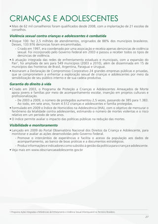 CRiANÇAS E ADOLESCENTES
• Mais de 62 mil conselheiros foram qualificados desde 2008, com a implantação de 21 escolas de
  conselhos.
Violência sexual contra crianças e adolescentes é combatida
• Disque 100: fez 2,5 milhões de atendimentos, originados de 88% dos municípios brasileiros.
  Desses, 133.976 denúncias foram encaminhadas.
    - Criado em 1997, era coordenado por uma associação e recebia apenas denúncias de violência
      sexual. Foi incorporado pelo Governo Federal em 2003 e passou a receber todos os tipos de
      denúncias de violência.
• A atuação integrada das redes de enfrentamento estaduais e municipais, com a expansão do
  Pair1, foi ampliada de seis para 549 municípios (2003 a 2010), além de disseminada em 15 de
  municípios das fronteiras de Brasil, Argentina, Paraguai e Uruguai.
• Assinaram a Declaração de Compromisso Corporativo 24 grandes empresas públicas e privadas,
  que se comprometem a enfrentar a exploração sexual de crianças e adolescentes por meio da
  sensibilização de seu público interno e de sua cadeia produtiva.
Garantia do direito à vida
• Criado em 2003, o Programa de Proteção a Crianças e Adolescentes Ameaçados de Morte
  apoia jovens e famílias por meio de acompanhamento escolar, inserção em projetos culturais e
  profissionalização.
     - De 2003 a 2009, o número de protegidos aumentou 2,5 vezes, passando de 385 para 1.383.
       Ao todo, em sete anos, foram 4.512 crianças e adolescentes e família protegidas.
• Formulado em 2009 o Índice de Homicídios na Adolescência (IHA), com o objetivo de mensurar o
  fenômeno da letalidade contra adolescentes, estimando o número de mortes violentas e o risco
  relativo em um período de sete anos.
• O índice permite avaliar o impacto das políticas públicas na redução das mortes.
Visibilidade e monitoramento
• Lançado em 2009 do Portal Observatório Nacional dos Direitos da Criança e Adolescente, para
  monitorar e avaliar as ações desenvolvidas pelo Governo Federal.
    - Promove o intercâmbio de experiências e facilita o acesso da população aos dados de
      acompanhamento, ao banco de boas práticas e a documentos estratégicos.
    - Produz informações e indicadores como subsídio à gestão da política para criança e adolescente.
• Veja mais em www.obscriancaeadolescente.gov.br




1 Programa Ações Integradas e Referênciais de Enfretamento à Violência Sexual Infantojuvenil no Território Brasileiro.

                                                                                                                         27
 