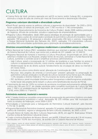 CULTURA
• Cinema Perto de Você: primeira operação em set/10 no bairro Jardim Sulacap (RJ), o programa
  estimula a criação de salas de cinema por meio de financiamento e desoneração tributária.
Programas valorizam identidade e diversidade cultural
• Brasil Plural: garante acesso às políticas culturais a segmentos da diversidade2. De 2005 a 2010,
  foram publicados 20 editais de premiação, com 7.795 inscritos e 1.740 contemplados.
• Programa de Desenvolvimento da Economia da Cultura (Prodec): desde 2008 viabiliza promoção
  de negócios, difusão de conteúdos, estudos e capacitação de empreendedores.
• Programa Cultura Afrobrasileira: desde 2004 associa estratégias de promoção de oportunidades para a
  população negra a ações de conservação e proteção do patrimônio cultural afro-brasileiro. Foram
  apoiados 199 projetos e 30 pesquisas e estudos; preservados 456 bens e acervos; inaugurado
  o Parque Memorial Quilombo dos Palmares (AL, 2007); realizados 119 intercâmbios culturais;
  atendidas 560 comunidades quilombolas para a promoção de etnodesenvolvimento.
Diretrizes encaminhadas ao Congresso modernizam e consolidam acesso à cultura
• Plano Nacional de Cultura (PNC): estabelece diretrizes que orientam a gestão cultural. Por meio
  do Sistema Nacional de Cultura, que conta com a adesão de 231 cidades. Lei 12.343/10.
• Programa Nacional de Fomento e Incentivo à Cultura (Procultura): encaminhado em 2010, visa
  reformar e modernizar a Lei Rouanet, ampliar fontes de recursos, centralizar o Fundo Nacional da
  Cultura, aumentar o controle social e simplificar processos administrativos.
     - Vale Cultura: prevê a incorporação de 12 milhões de brasileiros e suas famílias no acesso à
       cultura e a equipamentos culturais, como cinema, espetáculos de música, teatro e dança.
     - Modernização da lei do direito autoral: fortalecimento da circulação de obras na internet e
       em novos meios.
     - Inclusão da cultura como direito social: alteração da Constituição de 1988.
     - Recursos: dois projetos de emenda à Constituição3 preveem aplicação na preservação do
       patrimônio cultural, produção e na difusão da cultura nacional nunca menos que 2% (União),
       1,5% (estados e Distrito Federal) e 1% (municípios) da receita anual de impostos.
     - PEC da Música: prevê imunidade tributária sobre fonogramas e videofonogramas produzidos.
     - Fundo Social: dois projetos de lei incluem a cultura como beneficiária dos recursos do Pré-Sal.
• Crescimento de mais de 120% no número de secretarias municipais exclusivamente voltadas para
  cultura (de 236 para 521)4, de cidades atendidas pelos conselhos municipais de Cultura (de 948
  para 1.169) e no estabelecimento de legislações de amparo ao patrimônio cultural (1.049 para
  1.618), entre 2006 e o 1ºsem/10.
Patrimônio material, imaterial e memória
• PAC Cidades Históricas consolida compromissos de preservação do patrimônio histórico vinculado
  ao desenvolvimento econômico e social. Aprovados R$ 235 milhões para 166 municípios em
  todos os estados da Federação, entre 2009 e 2010.
• Promulgada a Convenção para a Salvaguarda do Patrimônio Cultural Imaterial5, pelo Decreto
  5.753 de 12 abr/06.
• Programa Nacional do Patrimônio Imaterial: apoiados 52 projetos, dedicados à implementação da
  política de inventário, registro e salvaguarda de bens culturais imateriais, de 2005 a 2010.
• Lançado Banco de Dados dos Bens Culturais Registrados (BCR), em ago/10. Brasil possui 18 bens
  inscritos na lista de Patrimônio Cultural da Unesco.
• Criado o Instituto Brasileiro de Museus (Ibram), em jan/09. O Brasil tem cerca de 2,8 mil museus,
  distribuídos em 19,9% dos municípios, de acordo com o Cadastro Nacional de Museus.
2 Povos indígenas, mestres de culturas populares, ciganos, afrodescendentes, população LGBT (lésbicas, gays, bissexuais, travestis, transexuais e
  transgêneros), crianças, jovens e idosos, pessoas com deficiência, pessoas em sofrimento psíquico, povos de terreiro e comunidades tradicionais –
  historicamente excluídos.
3 PECs 324/2001 e 150/2003.
4 Em alguns estados, como Tocantins, o percentual aumentou em 550%, Piauí, 375%, Bahia, 225%, Maranhão, 216%, e Espírito Santo, 200%.
5 Adotada em Paris, em 17out/03 e assinada em 3nov/03, durante conferência da Unesco.

                                                                                                                                               29
 