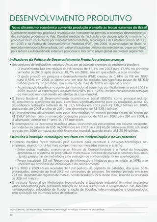 DESENVOLVimENTO PRODUTiVO
  Novo dinamismo econômico aumenta produção e amplia as trocas externas do Brasil
 O ambiente econômico propício à retomada dos investimentos permitiu o expressivo desenvolvimento
 das atividades produtivas no País. Diversas medidas de facilitação e de desoneração do investimento
 produtivo foram implantadas por meio da Política Industrial, Tecnológica e de Comércio Exterior (PITCE),
 em 2003 e da Política de Desenvolvimento Produtivo (PDP), em 2008. A participação do Brasil no
 mercado internacional foi ampliada, com a diversificação dos destinos das mercadorias, o que contribuiu
 para reduzir a vulnerabilidade externa e posicionar o País como player global em diversos segmentos.

Indicadores da Política de Desenvolvimento Produtivo atestam avanços
• Um conjunto de indicadores setoriais destacam os avanços recentes da economia brasileira:
     - O investimento fixo em relação ao PIB cresceu de 15,3% em 2003 para 17,9% no primeiro
       semestre de 2010, após alcançar 18,7% em 2008, ano em que eclodiu a crise mundial.
     - O gasto privado em pesquisa e desenvolvimento (P&D) cresceu de 0,34% do PIB em 2003
       para 0,59% em 2008, o último ano em que foi medido. Isto significou passar de R$ 5,8
       bilhões para R$ 17,6 bilhões, um aumento de mais de 200% em apenas 5 anos1.
     - A participação brasileira no comércio internacional aumentou significativamente entre 2003 e
       2009, quando as exportações saltaram de 0,98% para 1,26%, mesmo considerando retração
       do mercado mundial devido aos efeitos da crise mundial.
• O Banco Nacional de Desenvolvimento Econômico e Social (BNDES), como principal indutor
  do crescimento econômico do país, contribuiu significativamente para os resultados acima. Os
  desembolsos realizados saltaram de R$ 33,5 bilhões em 2003 para R$ 136,3 bilhões em 2009,
  totalizando, de 2003 a julho de 2010, um desembolso de R$ 523,1 bilhões.
• Os investimentos alavancados com esses desembolsos no mesmo período foram da ordem de
  R$ 859,7 bilhões, com o número de operações passando de 103 em 2003 para 391 em 2009, e
  já alcançado, apenas no 1º sem/10, 273 operações.
• O desempenho da economia brasileira atraiu investimentos estrangeiros em volume crescente,
  partindo de um patamar de US$ 16,59 bilhões em 2002 para US$ 45,06 bilhões em 2008, sofrendo
  retração em 2009 por causa da crise financeira mundial, quando atraiu US$ 25,95 bilhões.
Estímulos à inovação tecnológica resultam em modernização e novas patentes
• Inúmeras medidas foram tomadas pelo Governo para incentivar a inovação tecnológica nas
  empresas, visando torná-las mais competitivas nos mercados interno e externo.
    - Entre outras medidas, criaram-se os Fóruns de Competitividade e o Portal da Inovação;
      aprimorou-se o sistema de propriedade intelectual e o exame de marcas e patentes ficou mais
      rápido; programas de metrologia e de avaliação de conformidade foram aperfeiçoados.
    - Foram instalados 1,2 mil Telecentros de Informação e Negócios para estimular as MPEs a se
      inserirem na economia da informação e do conhecimento.
• Entre 2003 e 2009 foram recebidos 167 mil pedidos de depósito de patentes, dos quais 66%
  processados, somando ao final 20,6 mil concessões de patentes. No mesmo período entraram
  721 mil depósitos de registros de marcas, sendo decididos 99% desse total, levando à concessão
  de 326 mil marcas.
• O Instituto Nacional de Metrologia, Normalização e Qualidade Industrial (Inmetro) implantou
  vários laboratórios para prestarem serviços de ensaio a empresas e universidades nas áreas de
  nanotecnologia, velocidade de fluidos e vazão de líquidos, telecomunicações e biotecnologia,
  com aplicação em inúmeras áreas da indústria.




1 Gastos em P&D são relacionados a investimentos em inovação tecnológica e aumento de produtividade.

30
 