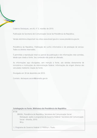 Caderno Destaques, ano III, nº 3, nov/dez de 2010.

Publicação da Secretaria de Comunicação Social da Presidência da República.

Versão eletrônica disponível nos sítios www.brasil.gov.br e www.presidencia.gov.br.



Presidência da República. Publicação de cunho informativo e de prestação de serviço.
Todos os direitos reservados.

É permitida a reprodução total ou parcial da publicação e de informações nela contidas,
desde que citada a fonte. Seu conteúdo não pode ser alterado.

As informações aqui divulgadas, sem menção à fonte, são obtidas diretamente de
ministérios e instituições da Administração Federal. Informações de origem diversa são
veiculadas mediante citação da fonte.

Divulgado em 30 de dezembro de 2010.

Contato: destaques.secom@planalto.gov.br




Catalogação na fonte. Biblioteca da Presidência da República
B736
       BRASIL. Presidência da República. Secretaria de Comunicação Social.
         Destaques: ações e programas do Governo Federal / Secretaria de Comunicação
         Social – Brasília, 2010.
         96 p.

1. Programa do Governo Federal. 2. Política I. Título.
 