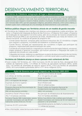 DESENVOLVimENTO TERRiTORiAL
 Territórios da Cidadania: estagnação dá lugar a desenvolvimento
Criado em 2008, o programa busca unir ações e políticas públicas existentes e as novas, nas regiões mais
empobrecidas em especial o meio rural. Suas características são: as participações sociais, articulações,
ações setoriais que integram o Governo Federal, estados e municípios. Os selecionados são: os teritórios
com menores Ideb e IDH, que tem população indígenas, pescadores artesanais, entre outros critérios, e
recebem ações visam a elaboração de uma estratégia de desenvolvimento rural sustentável.

Políticas públicas chegam aos Territórios através de um modelo de gestão inovador
• O Territórios da Cidadania tem interface com diversos outros programas e ações prioritárias, tais
  como: o Programa de Integração da Bacia do São Francisco, o Programa Terra Legal, o Programa
  de Erradicação do Sub-registro Civil entre outros; além de se articular de maneira complementar
  ao Plano Plurianual (PPA) e aos orçamentos da União, desdobrando suas metas de maneira a ter
  alcance territorial. As instâncias de gestão do programa são:
     - Comitê Gestor Nacional: composto pelos secretários-executivos dos 22 ministérios e órgãos
       que integram o programa, incumbidos de estabelecer as diretrizes gerais.
     - Comitê Técnico: formado por representantes dos ministérios e órgãos que participam do
       programa, responsável pela operacionalização das ações.
     - Comitês de articulação estaduais: integrados por representantes de órgãos federais, secretarias,
       órgãos estaduais e governos municipais, que buscam promover a integração das ações e a
       superação de entraves em cada estado.
     - Colegiados territoriais: elaboram ou aperfeiçoam os planos de desenvolvimento dos territórios,
       e integração de ações, aconselham e exercem o controle social sobre as políticas públicas.
Territórios da Cidadania alcança as áreas e pessoas mais vulneráveis do País
• Foram criados 120 Territórios, em 1.852 municípios (32,9% do total do País), abrangendo 42,4
  milhões de habitantes (23%), 1,9 milhões de famílias de agricultores familiares (46%), sendo
  525,1 mil famílias de assentados da reforma agrária (67%), 210,5 mil famílias de pescadores
  (54%), 810 comunidades quilombolas (66%) e 317 terras indígenas (52%).

            Ações do Governo com grande impacto nos Territórios 2003-2010
Bolsa Família                                  Agentes Comunitários de Saúde
4,4 milhões de famílias atendidas              81,2 mil agentes em ação
Luz para Todos                                 Saúde da Família
223,1 mil ligações de energia                  9.653 equipes implantadas
Expansão do Ensino Superior                    Brasil Alfabetizado
10,3 mil vagas criadas                         538 mil alfabetizandos
Programa Nacional de Documentação da           Pronaf Crédito do Programa Nacional de
Trabalhadora Rural                             Fortalecimento da Agricultura Familiar:
456 mil documentos emitidos                    448,2 mil contratos
Assistência Social à Pessoa Idosa              Recuperação de Infraestrutura de Assentamentos
352,7 mil pessoas assistidas                   70,4 mil famílias atendidas
Farmácia Popular 666 implantadas; passou       Minha Casa Minha Vida e editais para Inclusão
a atender municípios com até 40 mil            Digital municípios com menos de 50 mil habitantes
habitantes (antes limite era 70 mil)           passaram a ter prioridade
                                               Georreferênciamento da Malha Fundiária Nacional:
Cisternas 25.257 construídas
                                               1,3 milhão de hectares
• Mais informações: www.territoriosdacidadania.gov.br.
                                                                                                      33
 