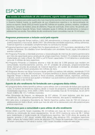 ESPORTE
 Das escolas às modalidades de alto rendimento, esporte recebe apoio e investimentos
 Enquanto se prepara para sediar quatro dos mais importantes eventos internacionais do esporte mundial,
 o Governo Federal investe na qualificação de sua infraestrutura esportiva e na democratização do
 acesso ao esporte. Desde 2003 já investiu quase R$ 3 bilhões em quadras, ginásios, estádios, complexos
 esportivos, campos de futebol, pistas de atletismo, Praças de Juventude, entre outros. No período, por
 meio do Programa Segundo Tempo, foram realizados quase 4 milhões de atendimentos a crianças e
 adolescentes nas escolas. Para atletas de alto rendimento foram concedidas mais de 10 mil bolsas.


Programas promoveram a inclusão social pelo esporte
• O Programa Segundo Tempo realizou 3.852.345 atendimentos a crianças e adolescentes da rede
  pública expostos a risco social, desde 2003. São oferecidas atividades esportivas, reforço alimentar,
  material esportivo e atividades complementares no contraturno escolar.
• Programa Esporte e Lazer na Cidade (Pelc) foi desenvolvido em 1.277 municípios, atendendo a 10,6
  milhões de pessoas. Os cidadãos foram beneficiados com atividades físicas, jogos, brincadeiras e
  eventos culturais.
• O Programa Pintando a Liberdade promove a ressocialização de internos do sistema penitenciário
  por meio da capacitação para a produção de artigos esportivos. Existem 73 unidades do programa
  implantadas em todo o Brasil. De 2003 a jul/10 foram capacitados 13 mil detentos e produzidos
  cerca de 3 milhões de itens esportivos.
• O Programa Pintando a Cidadania absorve a mão de obra de 3.299 pessoas que residem em
  comunidades reconhecidamente carentes, em 41 unidades de produção, proporcionando-lhes
  renda mensal oriunda da produção de material esportivo, em caráter de atividade continuada.
  Entre 2003 a jul/10 foram produzidos 8,6 milhões de itens.
• O Programa Recreio nas Férias funciona desde jan/09 e já realizou três edições, atendendo 213,9
  mil crianças em cerca de 200 municípios. O projeto beneficia os alunos atendidos pelo Programa
  Segundo Tempo e oferece, durante as férias escolares, atividades lúdicas, esportivas, artísticas,
  culturais, sociais e turísticas que ajudam a fortalecer sua auto-estima e promovem o envolvimento
  da comunidade e das famílias.
Esporte de alto rendimento foi fortalecido com o programa Bolsa-Atleta.
• O programa Bolsa-Atleta beneficia atletas e para-atletas com a concessão de bolsas para ajuda de
  custo. O número de benefícios triplicou desde a criação do programa, contemplando mais de 80
  modalidades esportivas. Entre 2005 e 2009, foram concedidas mais de 10 mil bolsas. Só em 2010
  foram 4.869 e R$ 131,7 milhões investidos.
• Nas Olimpíadas de Pequim, na delegação de 227 atletas, 33 eram bolsistas, sete dos quais
  medalhistas. Dos 188 atletas paraolímpicos, 79 eram bolsistas, dos quais12 medalhistas
• Em sete anos, o programa Descoberta do Talento Esportivo avaliou mais de 150 mil crianças e
  adolescentes em todo o Brasil, sendo que mais de sete mil se destacaram com alto potencial para
  práticas esportivas.
Infraestrutura para a comunidade e para atletas de alto rendimento
• Entre 2003 e jun/10, foram investidos R$ 2,9 bilhões em mais de 12,5 mil contratos para a
  reforma ou construção de novos equipamentos. Só em 2010 investiu-se cerca de R$ 1 bilhão
  para implantação e modernização de infraestrutura esportiva. São 5.220 obras de quadras de
  esporte, ginásios (1.307 obras), estádio (836 obras), vilas olímpicas (33), complexos esportivos
  (384), campos de futebol (683), pistas de atletismo (72), Praças da Juventude (192) entre outros.
  Já foram concluídas 4.134 obras e outras 1.851 foram iniciadas e estão em execução.



36
 