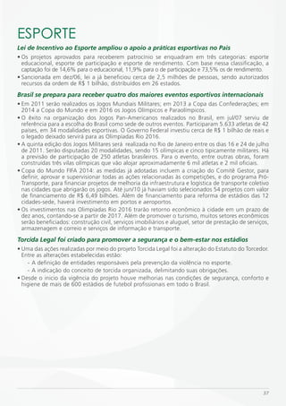 ESPORTE
Lei de Incentivo ao Esporte ampliou o apoio a práticas esportivas no País
• Os projetos aprovados para receberem patrocínio se enquadram em três categorias: esporte
  educacional, esporte de participação e esporte de rendimento. Com base nessa classificação, a
  captação foi de 14,6% para o educacional, 11,9% para o de participação e 73,5% os de rendimento.
• Sancionada em dez/06, lei a já beneficiou cerca de 2,5 milhões de pessoas, sendo autorizados
  recursos da ordem de R$ 1 bilhão, distribuídos em 26 estados.
Brasil se prepara para receber quatro dos maiores eventos esportivos internacionais
• Em 2011 serão realizados os Jogos Mundiais Militares; em 2013 a Copa das Confederações; em
  2014 a Copa do Mundo e em 2016 os Jogos Olímpicos e Paraolímpicos.
• O êxito na organização dos Jogos Pan-Americanos realizados no Brasil, em jul/07 serviu de
  referência para a escolha do Brasil como sede de outros eventos. Participaram 5.633 atletas de 42
  países, em 34 modalidades esportivas. O Governo Federal investiu cerca de R$ 1 bilhão de reais e
  o legado deixado servirá para as Olimpíadas Rio 2016.
• A quinta edição dos Jogos Militares será realizada no Rio de Janeiro entre os dias 16 e 24 de julho
  de 2011. Serão disputadas 20 modalidades, sendo 15 olímpicas e cinco tipicamente militares. Há
  a previsão de participação de 250 atletas brasileiros. Para o evento, entre outras obras, foram
  construídas três vilas olímpicas que vão alojar aproximadamente 6 mil atletas e 2 mil oficiais.
• Copa do Mundo FIFA 2014: as medidas já adotadas incluem a criação do Comitê Gestor, para
  definir, aprovar e supervisionar todas as ações relacionadas às competições, e do programa Pró-
  Transporte, para financiar projetos de melhoria da infraestrutura e logística de transporte coletivo
  nas cidades que abrigarão os jogos. Até jun/10 já haviam sido selecionados 54 projetos com valor
  de financiamento de R$ 6,49 bilhões. Além de financiamento para reforma de estádios das 12
  cidades-sede, haverá investimento em portos e aeroportos.
• Os investimentos nas Olimpíadas Rio 2016 trarão retorno econômico à cidade em um prazo de
  dez anos, contando-se a partir de 2017. Além de promover o turismo, muitos setores econômicos
  serão beneficiados: construção civil, serviços imobiliários e aluguel, setor de prestação de serviços,
  armazenagem e correio e serviços de informação e transporte.
Torcida Legal foi criado para promover a segurança e o bem-estar nos estádios
• Uma das ações realizadas por meio do projeto Torcida Legal foi a alteração do Estatuto do Torcedor.
  Entre as alterações estabelecidas estão:
    - A definição de entidades responsáveis pela prevenção da violência no esporte.
    - A indicação do conceito de torcida organizada, delimitando suas obrigações.
• Desde o inicio da vigência do projeto houve melhorias nas condições de segurança, conforto e
  higiene de mais de 600 estádios de futebol profissionais em todo o Brasil.




                                                                                                     37
 