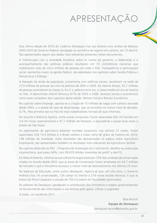 APRESENTAÇÃO

Esta última edição de 2010 do Caderno Destaques traz aos leitores uma síntese do Balanço
2003-2010 do Governo Federal, divulgado na cerimônia de registro em cartório, em 15 dez/10.
São apresentados alguns dos dados mais relevantes presentes nestes documentos.
A interlocução com a sociedade brasileira sobre os rumos do governo, a elaboração e o
acompanhamento das políticas públicas resultaram em 73 conferências nacionais que
mobilizaram mais de cinco milhões de pessoas em todo o País. Transparência e participação
social, elementos novos na gestão federal, são abordadas nos capítulos sobre Gestão Pública e
Democracia e Diálogo.
A elevação da renda da população, juntamente com políticas sociais, resultaram na saída de
27,9 milhões de pessoas do ciclo da pobreza de 2003 a 2009. Ao mesmo tempo, 35,7 milhões
de pessoas ascenderam às classes A, B e C e, pela primeira vez, a classe media tornou-se maioria
no País. A desnutrição infantil diminuiu 61% de 2003 a 2008. Avanços sociais e econômicos
como esses compõem dois capítulos desta edição: Retrato Social e Retrato Econômico.
No capítulo sobre Emprego, aponta-se a criação de 15 milhões de vagas com carteira assinada
desde 2003, e a queda da taxa de desemprego, que se encontra no menor nível de décadas:
6,1%. Pela primeira vez no País há mais trabalhadores formais do que informais.
No tocante à Reforma Agrária, entre outras conquistas, foram assentadas 602 mil famílias em
3,4 mil novos assentamentos e 47,1 milhões de hectares, o equivalente a quase duas vezes o
estado de São Paulo.
As exportações da agricultura bateram recordes sucessivos: nos últimos 12 meses, foram
exportados US$ 73,9 bilhões e o Brasil colherá a maior safra de grãos da história em 2010:
148 milhões de toneladas. Estes resultados são apresentados na página sobre Agricultura
Empresarial; são apresentados também os resultados mais relevantes da Agricultura Familiar.
No capítulo dedicado ao PAC – Programa de Aceleração do Crescimento, detalha-se a execução
orçamentária, que bateu 94%, com R$ 619 bilhões investidos de jan/07 a dez/10.
Em Meio Ambiente, informa-se que o Brasil foi responsável por 74% das unidades de conservação
criadas no mundo desde 2003, que as áreas de conservação foram ampliadas em 24,7 milhões
de hectares e que a Amazônia alcançou o menor nível de desmatamento nos últimos 23 anos.
No balanço da Educação, entre outros destaques, registra-se que, em oito anos, o Governo
Federal criou 14 universidades, 126 campi no interior e 214 novas escolas técnicas. E que as
bolsas do Prouni pagaram o estudo de 750 mil jovens em faculdades particulares.
Os editores de Destaques agradecem a contribuição dos ministérios e órgãos governamentais
no fornecimento das informações e aos leitores pelo apoio, críticas e sugestões.
A todos, um excelente 2011.
                                                                                    Boa leitura!
                                                                        Equipe do Destaques
                                                            destaques.secom@planalto.gov.br.

                                                                                                   III
 