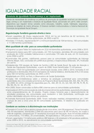 iGUALDADE RACiAL
 Estatuto da Igualdade Racial começa a ser implantado
 Diante da necessidade de condensar as políticas de promoção da igualdade racial em um documento
 legal, começa a ser implantado o Estatuto da Igualdade Racial, sancionado em jul/10. Dele constam
 dispositivos que regulam temas variados como educação, trabalho, saúde, habitação, segurança,
 proteção às religiões de matriz africanas. O Estatuto também institucionalizou o Sistema Nacional de
 Promoção da Igualdade Racial (Sinapir).

Regularização fundiária garante direito à terra
• Foram expedidos 68 títulos regularizando 193,6 mil ha em benefício de 62 territórios, 93
  comunidades e 4.735 famílias quilombolas, de 2003 a set/10.
• Emitidos 113 títulos, regularizando 971,3 mil ha em benefício de 104 territórios, 183 comunidades
  e 11.506 famílias quilombolas.
Mais qualidade de vida para as comunidades quilombolas
• Programa Luz para Todos foi implantado em 22,6 mil domicílios quilombolas, entre 2006 e 2010.
• Saneamento básico para 401 comunidades, em 155 municípios; atendidas 38 comunidades com
  produção de 2.202 unidades habitacionais e construídas 135 salas de aula, em 53 municípios,
  entre 2004 e jul/10.
• Construídas três pontes, viabilizando acessos para as comunidades quilombolas de Kalunga
  (Monte Alegre, GO), concluídas em jul/08 (duas pontes), e Ivaporunduva (Eldorado, SP), finalizada
  em set/10.
• Estabelecidas 550 equipes de Saúde da Família e 400 de Saúde Bucal.  Na ação de Atenção à
  Saúde das Populações Quilombolas, a partir de 2008, foram beneficiadas 15 mil pessoas.
• Atendidos 779,9 mil quilombolas com alimentação escolar, entre 2005 e 2010; formados 6 mil
  professores e distribuídos 442,9 mil exemplares de material didático; distribuídas 619,2 mil cestas
  para 160 mil famílias quilombolas de 2003 a 2010.
• Implantado em 2010, no Pará, o Observatório de Saúde Quilombola.
• Criadas 160 minibibliotecas sobre a temática da produção sustentável para comunidades
  quilombolas dos cinco estados prioritários do Programa Brasil Quilombola (BA, MA, MG, PA e PE),
  em 2009. Em 2010, entrega foi expandida para AL, AM, AP, CE, ES, GO, MS, MT, PB, PI, PR, RJ,
  RN, RO, RS, SC, SE, SP e TO.
• Em 2009, foram construídas na Bahia 896 cisternas para as comunidades quilombolas.
• Aprovada em 2010 a estruturação da rede de empreendimentos quilombolas, que prevê articulação
  entre empreendimentos de 16 estados. Projeto integra fomento para o desenvolvimento de
  atividades produtivas das  comunidades para receberem o Selo Quilombola, certificação que
  atribui identidade cultural e étnica aos produtos.
• Chamada Nutricional Quilombola 2006: foram realizadas medidas antropométricas em 2.941
  crianças de zero a cinco anos de 60 comunidades quilombolas. O relatório foi publicado em
  20081.
Combate ao racismo e à discriminação nas instituições
• O projeto A Cor da Cultura apoiou a produção de cinco séries, com 56 programas2; foram formados
  três mil educadores; distribuídos 2.044 kits educativos para cerca de 90 mil alunos; foi criada a
  rede de cogestão, composta por 31 secretarias municipais de Educação, duas mil escolas públicas
  e comunitárias, 115 ONGs, 20 universidades, 36 especialistas e 199 parceiros e consultores.
• Foram capacitados 114 defensores públicos (88 federais e 26 estaduais) e 94 servidores públicos,
  entre 2009 e 2010, no atendimento às comunidades quilombolas.

1 Parceria entre Seppir, MDS, MS e Fundo das Nações Unidas para a Infância (Unicef).
2 Veiculados, nos anos de 2006 e 2007, pelas TVs Globo e Educativa e pelo Canal Futura.

42
 