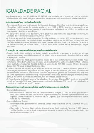 iGUALDADE RACiAL
• Implementadas as Leis 10.639/03 e 11.645/08, que estabelecem o ensino de história e cultura
  afrobrasileira, africana e indígena e educação das relações étnico-raciais nas escolas brasileiras.
Inclusão social por meio da educação
• Por meio do Programa Institucional de Bolsas de Iniciação Cientifica e Ações Afirmativas foram
  oferecidas 1.400 bolsas de estudo regulares, em 2009 e 2010, visando a permanência de
  estudantes negros no ensino superior e incentivando a inclusão desse público no ambiente de
  investigação científica e tecnológica.
• Na perspectiva étnico-racial do ProUni, 48% das bolsas são destinadas aos afrodescendentes, de
  um total de 748 mil oferecidas entre 2005 e jul/10.
• A Política Nacional de Saúde Integral da População Negra concedeu 500 bolsas de estudo pelo
  Programa Afroatitude, para universitários estudarem a epidemia de DST/Aids durante um ano;
  lançado também o Manual de Orientação sobre coleta e aplicação do recorte racial nas Cadernetas
  de Saúde da Criança e Manual sobre o SUS e a Política Nacional de Saúde da População Negra,
  em 2009.
Promoção de oportunidades para o desenvolvimento
• Projeto Farol – Oportunidade em Ação: voltado à ampliação e ao apoio a  práticas sociais que
  desenvolvem ações e atividades para 4,2 mil jovens negros em situação de vulnerabilidade social
  e segregação familiar.
• Firmadas, a partir de 2008, parcerias com o estado do RJ e as prefeituras municipais de São Paulo
  (SP); Recife e Olinda (PE); Formosa e Cidade Ocidental (GO); Vila Velha (ES); Betim (MG); Fortaleza
  (CE); Guarulhos, Campinas, Taboão da Serra e Santo André (SP); São João de Meriti e Duque de
  Caixas (RJ); Alvorada e Novo Hamburgo (RS).
• O Plano Setorial de Qualificação Afro-descendente promove o desenvolvimento pessoal e a
  capacitação profissional de jovens e adultos negros e afrodescendentes, por meio dos cursos de
  empreendedor individual, borracheiro, cuidador de pessoas, gerente de supermercado, operador
  de caixa, operador de telemarketing, recepcionista e mecânico de manutenção de motocicletas,
  com 25 mil jovens e adultos qualificados, nos 27 estados, desde nov/09.
• O Plano Setorial de Qualificação de Trabalhadores Domésticos (Planseq TDC) publicou, em dez/09,
  edital de Chamada Pública de Parcerias para a realização do Planseq TDC com 2,1 mil trabalhadoras
  domésticas qualificadas, em 13 capitais.
Reconhecimento de comunidades tradicionais promove cidadania
• Comunidades ciganas:
    - Foi construído o Centro Calon de Desenvolvimento Integral (CCDI), no município de Souza
      (PB), com 300m² de área construída e disponibilidade para atender aproximadamente 600
      ciganos. Outra iniciativa é o Prêmio Culturas Ciganas, que contemplou 60 iniciativas com o
      valor de R$ 10 mil cada.
• Comunidades de Terreiro:
    - Foram tombados pelo Iphan seis terreiros, sendo cinco na Bahia e um no Maranhão (de 2003
      a 2010).
    - Elaborado o Cadastro Nacional das Comunidades Tradicionais de Terreiro; 1.196 casas e
      14.704 famílias em situação de insegurança alimentar e nutricional foram contempladas com
      cestas alimentares em 2010.




                                                                                                  43
 