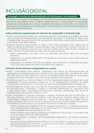 iNCLUSÃO DiGiTAL
 Tecnologia a serviço da democratização da informação e da sociedade
 A difusão das tecnologias da informação e comunicação foi priorizada pelo Governo como ferramenta
 para reduzir desigualdades sociais e acelerar o desenvolvimento. A inclusão digital de comunidades
 carentes tem sido realizada por meio da massificação do acesso ao computador e à internet, do
 barateamento do equipamento, de medidas para o fortalecimento da infraestrutura de banda larga e
 pela implantação de telecentros.

Ações estimulam popularização da internet, do computador e da banda larga
• Projeto Computador para Todos: com redução de impostos e financiamento do BNDES, contribuiu
  para o aumento da comercialização de computadores, que atingiu 11,3 milhões em 2009, quase
  o triplo de 2004. De jun/05 a jun/10, 62 operações de crédito para a rede varejista resultaram em
  investimento de R$ 348,6 milhões.
• Programa Telecentros Comunitários: de 2003 a 2010, foram apoiados 14.971 telecentros em
  todas as unidades da federação. E disponibilizados, para consulta aberta e gratuita, mais de 1,5
  mil materiais de referência como: manuais, tutoriais, cartilhas, fotos, vídeos, áudios e estudos. Em
  média, o Portal da Inclusão Digital recebeu dois mil visitantes por dia.
     - Foram contemplados com pelo menos um telecentro comunitário 98% dos municípios
       brasileiros.
     - Implantados, no período 2008-2009, 410 telecentros comunitários, para modernização de
       bibliotecas públicas.
     - Implantadas, entre 2008 e 2010, 88 casas digitais. Até o final de 2011, terão sido implantadas
       mais 2.078 casas digitais em todos os Territórios da Cidadania.
Iniciativas levam internet e computadores às escolas
• Projeto Computadores para Inclusão: implantados sete centros de recondicionamento de
  computadores, distribuídos pelas cinco regiões do País: Porto Alegre (RS), Guarulhos (SP), Gama
  (DF), Belo Horizonte (MG), Recife (PE), Lauro de Freitas (BA) e Belém (PA). Mais de 1,8 mil jovens
  de baixa renda foram formados no processo de recuperação de equipamentos.
• De 2006 até ago/10, os centros receberam 62.595 computadores usados em doação que, após
  reprocessados, tornaram possível a doação de 10.128 equipamentos completos, em plenas
  condições de funcionamento, a 779 projetos de telecentros apresentados pela sociedade civil.
• Inclusão Digital nas Escolas: visa a aquisição de computadores a baixo custo para a rede pública
  de educação básica, profissional e superior e condições diferenciadas de empréstimo para
  a rede privada. Prevê a capacitação de professores e diretores, beneficiando mais de 64 mil
  estabelecimentos educacionais urbanos e rurais.
• Foram implantados os seguintes programas e projetos: Programa Nacional de Informática na
  Educação (ProInfo); Portal Domínio Público; Linux Educacional; Programa Banda Larga nas
  Escolas (PBLE); Programa Governo Eletrônico – Serviço de Atendimento ao Cidadão (Gesac);
  Portal do Professor; Banco Internacional de Objetos Educacionais; Projetor ProInfo; Programa Um
  Computador por Aluno (Prouca); Computador Portátil para Professores; e-ProInfo.
     - ProInfo: atendeu aproximadamente 60 mil entidades educacionais, 1,2 milhão de professores
       e 28 milhões de alunos. Além disso, houve a distribuição de 1,6 milhão de equipamentos para
       diversos estabelecimentos educacionais do País.
     - Projetor ProInfo: está focado na dinâmica dos trabalhos em sala de aula e, atualmente, está
       em curso projeto-piloto com 480 instituições.
     - Portal do Professor: contabiliza 197.745 professores cadastrados e 29 milhões de acessos
       desde 2008.
     - Programa Um Computador por Aluno (Prouca): visa disponibilizar um laptop para cada aluno
       das escolas públicas. No momento, encontra-se em fase piloto, beneficiando 300 escolas e
       150 mil alunos de todos os estados do País.
46
 