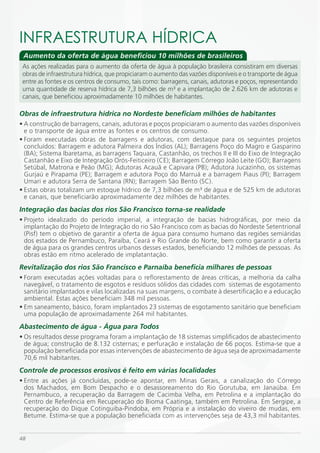 iNFRAESTRUTURA HÍDRiCA
 Aumento da oferta de água beneficiou 10 milhões de brasileiros
 As ações realizadas para o aumento da oferta de água à população brasileira consistiram em diversas
 obras de infraestrutura hídrica, que propiciaram o aumento das vazões disponíveis e o transporte de água
 entre as fontes e os centros de consumo, tais como: barragens, canais, adutoras e poços, representando
 uma quantidade de reserva hídrica de 7,3 bilhões de m³ e a implantação de 2.626 km de adutoras e
 canais, que beneficiou aproximadamente 10 milhões de habitantes.

Obras de infraestrutura hídrica no Nordeste beneficiam milhões de habitantes
• A construção de barragens, canais, adutoras e poços propiciaram o aumento das vazões disponíveis
  e o transporte de água entre as fontes e os centros de consumo.
• Foram executadas obras de barragens e adutoras, com destaque para os seguintes projetos
  concluídos: Barragem e adutora Palmeira dos Índios (AL); Barragens Poço do Magro e Gasparino
  (BA); Sistema Ibaretama, as barragens Taquara, Castanhão, os trechos II e III do Eixo de Integração
  Castanhão e Eixo de Integração Orós-Feiticeiro (CE); Barragem Córrego João Leite (GO); Barragens
  Setúbal, Matrona e Peão (MG); Adutoras Acauã e Capivara (PB); Adutora Jucazinho, os sistemas
  Gurjaú e Pirapama (PE); Barragem e adutora Poço do Marruá e a barragem Piaus (PI); Barragem
  Umari e adutora Serra de Santana (RN); Barragem São Bento (SC).
• Estas obras totalizam um estoque hídrico de 7,3 bilhões de m³ de água e de 525 km de adutoras
  e canais, que beneficiarão aproximadamente dez milhões de habitantes.
Integração das bacias dos rios São Francisco torna-se realidade
• Projeto idealizado do período imperial, a integração de bacias hidrográficas, por meio da
  implantação do Projeto de Integração do rio São Francisco com as bacias do Nordeste Setentrional
  (Pisf) tem o objetivo de garantir a oferta de água para consumo humano das regiões semiáridas
  dos estados de Pernambuco, Paraíba, Ceará e Rio Grande do Norte, bem como garantir a oferta
  de água para os grandes centros urbanos desses estados, beneficiando 12 milhões de pessoas. As
  obras estão em ritmo acelerado de implatantação.
Revitalização dos rios São Francisco e Parnaíba beneficia milhares de pessoas
• Foram executadas ações voltadas para o reflorestamento de áreas críticas, a melhoria da calha
  navegável, o tratamento de esgotos e resíduos sólidos das cidades com sistemas de esgotamento
  sanitário implantados e vilas localizadas na suas margens, o combate à desertificação e a educação
  ambiental. Estas ações beneficiam 348 mil pessoas.
• Em saneamento, básico, foram implantados 23 sistemas de esgotamento sanitário que beneficiam
  uma população de aproximadamente 264 mil habitantes.
Abastecimento de água - Água para Todos
• Os resultados desse programa foram a implantação de 18 sistemas simplificados de abastecimento
  de água; construção de 8.132 cisternas; e perfuração e instalação de 66 poços. Estima-se que a
  população beneficiada por essas intervenções de abastecimento de água seja de aproximadamente
  70,6 mil habitantes.
Controle de processos erosivos é feito em várias localidades
• Entre as ações já concluídas, pode-se apontar, em Minas Gerais, a canalização do Córrego
  dos Machados, em Bom Despacho e o desassoreamento do Rio Gorutuba, em Janaúba. Em
  Pernambuco, a recuperação da Barragem de Cacimba Velha, em Petrolina e a implantação do
  Centro de Referência em Recuperação do Bioma Caatinga, também em Petrolina. Em Sergipe, a
  recuperação do Dique Cotinguiba-Pindoba, em Própria e a instalação do viveiro de mudas, em
  Betume. Estima-se que a população beneficiada com as intervenções seja de 43,3 mil habitantes.


48
 