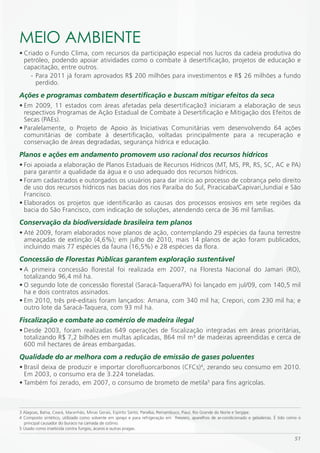 mEiO AmBiENTE
• Criado o Fundo Clima, com recursos da participação especial nos lucros da cadeia produtiva do
  petróleo, podendo apoiar atividades como o combate à desertificação, projetos de educação e
  capacitação, entre outros.
    - Para 2011 já foram aprovados R$ 200 milhões para investimentos e R$ 26 milhões a fundo
      perdido.
Ações e programas combatem desertificação e buscam mitigar efeitos da seca
• Em 2009, 11 estados com áreas afetadas pela desertificação3 iniciaram a elaboração de seus
  respectivos Programas de Ação Estadual de Combate à Desertificação e Mitigação dos Efeitos de
  Secas (PAEs).
• Paralelamente, o Projeto de Apoio às Iniciativas Comunitárias vem desenvolvendo 64 ações
  comunitárias de combate à desertificação, voltadas principalmente para a recuperação e
  conservação de áreas degradadas, segurança hídrica e educação.
Planos e ações em andamento promovem uso racional dos recursos hídricos
• Foi apoiada a elaboração de Planos Estaduais de Recursos Hídricos (MT, MS, PR, RS, SC, AC e PA)
  para garantir a qualidade da água e o uso adequado dos recursos hídricos.
• Foram cadastrados e outorgados os usuários para dar início ao processo de cobrança pelo direito
  de uso dos recursos hídricos nas bacias dos rios Paraíba do Sul, Piracicaba/Capivari,Jundiaí e São
  Francisco.
• Elaborados os projetos que identificarão as causas dos processos erosivos em sete regiões da
  bacia do São Francisco, com indicação de soluções, atendendo cerca de 36 mil famílias.
Conservação da biodiversidade brasileira tem planos
• Até 2009, foram elaborados nove planos de ação, contemplando 29 espécies da fauna terrestre
  ameaçadas de extinção (4,6%); em julho de 2010, mais 14 planos de ação foram publicados,
  incluindo mais 77 espécies da fauna (16,5%) e 28 espécies da flora.
Concessão de Florestas Públicas garantem exploração sustentável
• A primeira concessão florestal foi realizada em 2007, na Floresta Nacional do Jamari (RO),
  totalizando 96,4 mil ha.
• O segundo lote de concessão florestal (Saracá-Taquera/PA) foi lançado em jul/09, com 140,5 mil
  ha e dois contratos assinados.
• Em 2010, três pré-editais foram lançados: Amana, com 340 mil ha; Crepori, com 230 mil ha; e
  outro lote da Saracá-Taquera, com 93 mil ha.
Fiscalização e combate ao comércio de madeira ilegal
• Desde 2003, foram realizadas 649 operações de fiscalização integradas em áreas prioritárias,
  totalizando R$ 7,2 bilhões em multas aplicadas, 864 mil m³ de madeiras apreendidas e cerca de
  600 mil hectares de áreas embargadas.
Qualidade do ar melhora com a redução de emissão de gases poluentes
• Brasil deixa de produzir e importar clorofluorcarbonos (CFCs)4, zerando seu consumo em 2010.
  Em 2003, o consumo era de 3.224 toneladas.
• Também foi zerado, em 2007, o consumo de brometo de metila5 para fins agrícolas.



3 Alagoas, Bahia, Ceará, Maranhão, Minas Gerais, Espírito Santo, Paraíba, Pernambuco, Piauí, Rio Grande do Norte e Sergipe.
4 Composto sintético, utilizado como solvente em sprays e para refrigeração em freezers, aparelhos de ar-condicionado e geladeiras. É tido como o
  principal causador do buraco na camada de ozônio.
5 Usado como inseticida contra fungos, ácaros e outras pragas.

                                                                                                                                             51
 