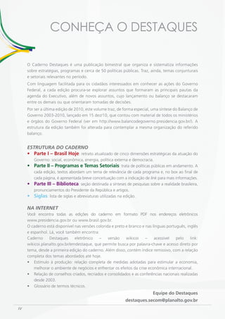 CONHEÇA O DESTAQUES

     O Caderno Destaques é uma publicação bimestral que organiza e sistematiza informações
     sobre estratégias, programas e cerca de 50 políticas públicas. Traz, ainda, temas conjunturais
     e setoriais relevantes no período.
     Com linguagem facilitada para os cidadãos interessados em conhecer as ações do Governo
     Federal, a cada edição procura-se explorar assuntos que formaram as principais pautas da
     agenda do Executivo, além de novos assuntos, cujo lançamento ou balanço se destacaram
     entre os demais ou que orientaram tomadas de decisões.
     Por ser a última edição de 2010, este volume traz, de forma especial, uma síntese do Balanço de
     Governo 2003-2010, lançado em 15 dez/10, que contou com material de todos os ministérios
     e órgãos do Governo Federal (ver em http://www.balancodegoverno.presidencia.gov.br/). A
     estrutura da edição também foi alterada para contemplar a mesma organização do referido
     balanço.


     ESTRUTURA DO CADERNO
     •	 Parte I – Brasil Hoje: retrato atualizado de cinco dimensões estratégicas da atuação do
        Governo: social, econômica, energia, política externa e democracia.
     •	 Parte II – Programas e Temas Setoriais: trata de políticas públicas em andamento. A
        cada edição, textos abordam um tema de relevância de cada programa e, no box ao final de
        cada página, é apresentada breve conceituação com a indicação de link para mais informações.
     •	 Parte III – Biblioteca: seção destinada a sínteses de pesquisas sobre a realidade brasileira,
        pronunciamentos do Presidente da República e artigos.
     •	 Siglas: lista de siglas e abreviaturas utilizadas na edição.

     NA INTERNET
     Você encontra todas as edições do caderno em formato PDF nos endereços eletrônicos
     www.presidencia.gov.br ou www.brasil.gov.br.
     O caderno está disponível nas versões colorida e preto e branco e nas línguas português, inglês
     e espanhol. Lá, você também encontra:
     Caderno     Destaques     eletrônico   –     versão    wikicoi    –    acessível   pelo    link:
     wikicoi.planalto.gov.br/emdestaque, que permite busca por palavra-chave e acesso direto por
     tema, desde a primeira edição do caderno. Além disso, contém índice remissivo, com a relação
     completa dos temas abordados até hoje.
     • Estímulo à produção: relação completa de medidas adotadas para estimular a economia,
         melhorar o ambiente de negócios e enfrentar os efeitos da crise econômica internacional.
     • Relação de conselhos criados, recriados e consolidados e as conferências nacionais realizadas
         desde 2003.
     • Glossário de termos técnicos.
                                                                           Equipe do Destaques
                                                            destaques.secom@planalto.gov.br
IV
 