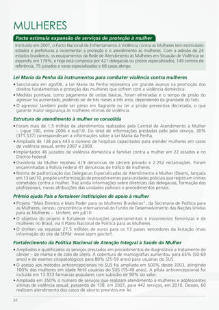 mULHERES
 Pacto estimula expansão de serviços de proteção à mulher
 Instituído em 2007, o Pacto Nacional de Enfrentamento à Violência contra as Mulheres tem estimulado
 estados e prefeituras a incrementar a proteção e o atendimento às mulheres. Com a adesão de 24
 estados brasileiros, os equipamentos da Rede de Atendimento às Mulheres em Situação de Violência se
 expandiu em 179%, e hoje está composta por 421 delegacias ou postos especializados, 149 centros de
 referência, 75 juizados e varas especializadas e 68 casas abrigo.

Lei Maria da Penha dá instrumentos para combater violência contra mulheres
• Sancionada em ago/06, a Lei Maria da Penha representa um grande avanço na promoção dos
  direitos fundamentais e proteção das mulheres que sofrem com a violência doméstica.
• Medidas punitivas, como pagamento de cestas básicas, foram eliminadas e o tempo de prisão do
  agressor foi aumentado, podendo ser de três meses a três anos, dependendo da gravidade do fato.
• O agressor também pode ser preso em flagrante ou ter a prisão preventiva decretada, o que
  garante maior segurança às mulheres vítimas de violência.
Estrutura de atendimento à mulher se consolida
• Foram mais de 1,5 milhão de atendimentos realizados pela Central de Atendimento à Mulher
  – Ligue 180, entre 2006 e out/10. Do total de informações prestadas pelo pelo serviço, 30%
  (371.537) corresponderam a informações sobre a Lei Maria da Penha.
• Ampliado de 138 para 443 o número de hospitais capacitados para atender mulheres em casos
  de violência sexual, entre 2007 e 2009.
• Implantados 46 juizados de violência doméstica e familiar contra a mulher em 22 estados e no
  Distrito Federal.
• Ouvidoria da Mulher recebeu 419 denúncias de cárcere privado e 2.252 reclamações. Foram
  encaminhadas à Polícia Federal 41 denúncias de tráfico de mulheres.
• Norma de padronização das Delegacias Especializadas de Atendimento à Mulher (Deam), lançada
  em 13 set/10, propõe uniformização de procedimentos para unidades policiais que registram crimes
  cometidos contra a mulher. Traz ainda informações sobre diretrizes das delegacias, formação dos
  profissionais, novas atribuições das unidades policiais e procedimentos penais.
Prêmio ajuda País a fortalecer instituições de apoio à mulher
• Projeto “Mais Direitos e Mais Poder para as Mulheres Brasileiras”, da Secretaria de Política para
  as Mulheres, venceu concorrência internacional do Fundo de Desenvolvimento das Nações Unidas
  para as Mulheres – Unifem, em jul/10.
• O objetivo do projeto é fortalecer instituições governamentais e movimentos feministas e de
  mulheres no Brasil, via II Plano Nacional de Política para as Mulheres.
• O Unifem vai repassar 27,5 milhões de euros para os 13 países vencedores da licitação (mais
  informação do site da SEPM: www.sepm.gov.br/).
Fortalecimento da Política Nacional de Atenção Integral à Saúde da Mulher
• Ampliados e qualificados os serviços prestados em procedimentos de diagnóstico e tratamento do
  câncer – de mama e de colo de útero. A cobertura de mamografias aumentou para 65% (50-69
  anos) e de exames citopatológicos para 80% (25-59 anos) para usuárias do SUS.
• O acesso aos métodos anticoncepcionais no SUS foi ampliado em 500% desde 2003, atingindo
  100% das mulheres em idade fértil usuárias do SUS (15-49 anos). A pílula anticoncepcional foi
  incluída em 13.933 farmácias populares com subsidio de 90% do valor.
• Ampliado em 350% o número de serviços que realizam atendimento a mulheres e adolescentes
  vítimas de violência sexual, passando de 138, em 2007, para 442 serviços, em 2010. Desses, 60
  realizam atendimento dos casos de aborto previstos em lei.

52
 