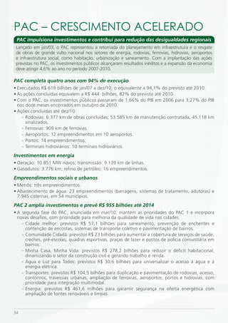 PAC – CRESCimENTO ACELERADO
 PAC impulsiona investimentos e contribui para redução das desigualdades regionais
 Lançado em jan/03, o PAC representou a retomada do planejamento em infraestrutura e o resgate
 de obras de grande vulto nacional nos setores de energia, rodovias, ferrovias, hidrovias, aeroportos
 e infraestrutura social, como habitação, urbanização e saneamento. Com a implantação das ações
 previstas no PAC, os investimentos públicos alcançaram resultados inéditos e a expansão da economia
 deve atingir 4,6% ao ano no período 2007-2010.

PAC completa quatro anos com 94% de execução
• Executados R$ 619 bilhões de jan/07 a dez/10, o equivalente a 94,1% do previsto até 2010.
• As ações concluídas equivalem a R$ 444 bilhões, 82% do previsto até 2010.
• Com o PAC, os investimentos públicos passaram de 1,66% do PIB em 2006 para 3,27% do PIB
  nos doze meses encerrados em outubro de 2010.
• Ações concluídas até dez/10:
    - Rodovias: 6.377 km de obras concluídas; 53.585 km de manutenção contratada, 45.118 km
      sinalizados.
    - Ferrovias: 909 km de ferrovias.
    - Aeroportos: 12 empreendimentos em 10 aeroportos.
    - Portos: 14 empreendimentos.
    - Terminais hidroviários: 10 terminais hidroviários.
Investimentos em energia
• Geração: 10.851 MW novos; transmissão: 9.139 km de linhas.
• Gasodutos: 3.776 km; refino de petróleo: 16 empreendimentos.
Empreendimentos sociais e urbanos
• Metrôs: três empreendimentos.
• Abastecimento de água: 23 empreendimentos (barragens, sistemas de tratamento, adutoras) e
  7.945 cisternas, em 54 municípios.
PAC 2 amplia investimentos e prevê R$ 955 bilhões até 2014
• A segunda fase do PAC, anunciada em mar/10, mantém as prioridades do PAC 1 e incorpora
  novas desafios, com prioridade para melhoria da qualidade de vida nas cidades.
    - Cidade melhor: previstos R$ 57,1 bilhões para saneamento, prevenção de enchentes e
      contenção de encostas, sistemas de transporte coletivo e pavimentação de bairros.
    - Comunidade Cidadã: previstos R$ 23 bilhões para aumentar a cobertura de serviços de saúde,
      creches, pré-escolas, quadras esportivas, praças de lazer e postos de polícia comunitária em
      bairros.
    - Minha Casa, Minha Vida: previstos R$ 278,2 bilhões para reduzir o déficit habitacional,
      dinamizando o setor da construção civil e gerando trabalho e renda.
    - Água e Luz para Todos: previstos R$ 30,6 bilhões para universalizar o acesso à água e à
      energia elétrica.
    - Transportes: previstos R$ 104,5 bilhões para duplicação e pavimentação de rodovias, acesso,
      contornos, travessias urbanas, ampliação de ferrovias, aeroportos, portos e hidrovias, com
      prioridade para integração multimodal.
    - Energia: previstos R$ 461,6 milhões para garantir segurança na oferta energética com
      ampliação de fontes renováveis e limpas.



54
 