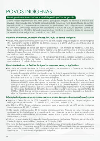 POVOS iNDÍGENAS
 Funai ganhou nova estrutura e modelo participativo de gestão
 O novo modelo implementado em 2009, prevê a participação indígena na definição e avaliação das
 atividades desenvolvidas pela Fundação Nacional do Índio (Funai), por meio da constituição de comitês
 regionais paritários, nos quais estão representados em igual número tanto indígenas quanto servidores
 da fundação. Outro avanço institucional de destaque foi a criação, em 2010, da Secretaria Especial de
 Saúde Indígena, no Ministério da Saúde responsável por coordenar e executar a gestão do subsistema
 de atenção à saúde indígena em consonância com o SUS.

Governo incrementa processos de regularização de Terras Indígenas
• Desde 2003, os procedimentos administrativos de demarcação e regularização das Terras Indígenas
  (T.I.) avançaram visando a garantir os direitos, a posse e o pleno usufruto dos índios sobre as
  terras de ocupação tradicional.
• Foram homologadas 81 terras por decreto presidencial (18,6 milhões de hectares). Entre elas,
  destaca-se a demarcação da Terra Indígena Raposa Serra do Sol, em Roraima. O processo envolveu
  diversas áreas do Governo, visando a garantir o direito indígena e também resguardar a soberania
  nacional e o pacto federativo.
• Foram demarcadas e homologadas sete T.I. com presença de índios isolados ou recém-contatados,
  que totalizam 5,2 milhões de hectares. Declararam-se sob restrição de uso cinco outras terras,
  que totalizam 1,1 milhão de hectares.
Comissão Nacional de Política Indigenista promove avanços legislativos
• Foi criada a Comissão Nacional de Política Indigenista, para assessorar o Governo na formulação
  das políticas públicas voltadas aos povos indígenas:
    - A partir de consulta pública envolvendo cerca de 1,4 mil representantes indígenas em todas
      as regiões do País, a comissão elaborou um projeto de lei – em tramitação no Congresso
      Nacional – que trata do Estatuto dos Povos Indígenas.
    - Aprovou ainda a minuta da Política Nacional de Gestão Ambiental e Territorial em Terras
      Indígenas (PNGATI) elaborada a partir de reuniões de um grupo de trabalho interministerial
      com igual participação de representantes indígenas e do Governo Federal. A partir de cinco
      consultas públicas regionais, que contaram com a participação de pelo menos 1.240 indígenas
      de 186 povos. Participaram também das consultas servidores da Funai, representantes do
      ICMBio, MMA, Ibama, outros órgãos governamentais do Executivo, Legislativo e Judiciário,
      além de diversas entidades da sociedade civil, estados e municípios.
Educação Indígena avança em infraestrutura, acesso às vagas e formação de professores
• Segundo o Censo Escolar de 2008 (Inep/MEC), o número de matrículas de crianças indígenas na
  educação básica passou de 117,2 mil em 2002, para 205,1 mil em 2006.
• De 2003 a 2010, foram celebrados convênios para a construção de 675 escolas indígenas
  (investimento de R$ 120,5 milhões).
• Estão sendo implementados 36 territórios etnoeducacionais. Trata-se de uma inovação que
  considera as territorialidades e a coordenação dos sistemas de ensino para o atendimento
  das demandas e necessidades educacionais desses povos, a partir de seus projetos e políticas
  societárias e culturais.
• Está em curso a I Avaliação Independente do Cumprimento das Metas e Objetivos para a Educação
  Escolar Indígena, do atual Plano Nacional de Educação (PNE).
• Por meio de diversas parcerias estabelecidas pela Funai para a formação de professores indígenas,
  foram realizados 12 cursos de formação inicial/magistério (906 cursistas indígenas), acompanhados
  dois cursos de ensino médio (375 cursistas indígenas) e apoiados sete cursos de licenciatura
  intercultural (1.333 acadêmicos/professores indígenas).

58
 