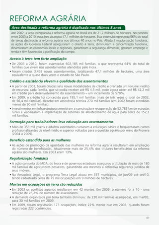 REFORmA AGRáRiA
 Área destinada a reforma agrária é duplicada nos últimos 8 anos
 Até 2002, a área incorporada à reforma agrária no Brasil era de 21,2 milhões de hectares. No período
 entre 2003 a 2010, essa área alcançou 47,1 milhões de hectares. Esta extensão representa 56% do total
 de terras destinadas à reforma agrária nos últimos 40 anos no País. Aliada à regularização fundiária,
 as ações do Governo Federal asseguraram o direito à terra, diminuíram a concentração fundiária,
 dinamizaram as economias locais e regionais, garantiram a segurança alimentar, geraram emprego e
 renda e têm favorecido a pacificação do campo.

Acesso à terra tem forte ampliação
• De 2003 a 2010, foram assentadas 602,185 mil famílias, o que representa 64% do total de
  famílias que vivem nos assentamentos atendidos pelo Incra.
• Foram criados 3.493 novos assentamentos, totalizando 47,1 milhões de hectares, uma área
  equivalente a quase duas vezes o estado de São Paulo.
Crédito e assistência elevam a qualidade dos assentamentos
• A partir de 2003, foram criadas sete novas modalidades de crédito e ofertado um volume inédito
  de recursos: cada família, que só podia receber até R$ 4,5 mil, pode agora obter até R$ 42,2 mil
  em crédito para desenvolvimento do assentamento – um incremento de 570%.
• Em 2009, o crédito foi concedido para 195,1 mil famílias (mais de três vezes o total de 2003,
  de 56,4 mil famílias). Receberam assistência técnica 270 mil famílias (em 2002 foram atendidas
  menos de 90 mil famílias).
• Investimentos em infraestrutura permitiram a construção e recuperação de 52.783 km de estradas
  rurais e viabilizaram a implantação de sistemas de abastecimento de água para cerca de 152,1
  mil famílias.
Formação para trabalhadores leva educação aos assentamentos
• Mais de 353 mil jovens e adultos assentados cursaram a educação básica e frequentaram cursos
  profissionalizantes de nível médio e superior voltados para a questão agrária por meio do Pronera
  (2004 a 2009).
Benefício estendido para as mulheres
• As ações de promoção da igualdade das mulheres na reforma agrária resultaram em ampliação
  do número de beneficiadas. Atualmente mais de 25,4% dos titulares beneficiários da reforma
  agrária são mulheres. Em 2003 eram 13%.
Regularização fundiária
• A ação conjunta do MDA, do Incra e de governos estaduais assegurou a titulação de mais de 180
  mil famílias de agricultores posseiros, garantindo aos mesmos a definitiva segurança jurídica de
  seus imóveis.
• Na Amazônia Legal, o programa Terra Legal atuou em 357 municípios, de jun/09 até set/10,
  tendo cadastrado cerca de 79 mil ocupações em 9 milhões de hectares.
Mortes em ocupações de terra são reduzidas
• Em 2003 os conflitos agrários resultaram em 42 mortes. Em 2009, o número foi a 10 - uma
  redução de 76,2% no número de assassinatos.
• A demanda organizada por terra também diminuiu: de 220 mil famílias acampadas, em mai/03,
  para 30 mil famílias em 2009.
• Em 2009, foram registradas 173 ocupações, índice 22% menor que em 2003, quando foram
  registradas 222 ocorrências.

                                                                                                    61
 
