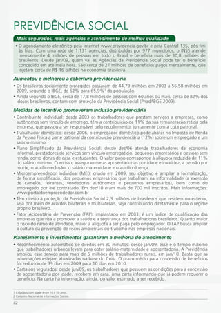 PREViDÊNCiA SOCiAL
  Mais segurados, mais agências e atendimento de melhor qualidade
 • O agendamento eletrônico pela internet www.previdencia.gov.br e pela Central 135, pôs fim
   às filas. Com uma rede de 1.131 agências, distribuídas por 977 municípios, o INSS atende
   mensalmente 4 milhões de pessoas em todo o Brasil e beneficia mais de 30,8 milhões de
   brasileiros. Desde jan/09, quem vai às Agências da Previdência Social pode ter o benefício
   concedido em até meia hora. São cerca de 27 milhões de benefícios pagos mensalmente, que
   injetam cerca de R$ 16 bilhões na economia brasileira.

Aumentou e melhorou a cobertura previdenciária
• Os brasileiros socialmente protegidos passaram de 44,79 milhões em 2003 a 56,58 milhões em
  2009, segundo o IBGE, de 62% para 65,9%1 da população.
• Ainda segundo o IBGE, cerca de 17,8 milhões de pessoas com 60 anos ou mais, cerca de 82% dos
  idosos brasileiros, contam com proteção da Previdência Social (Pnad/IBGE 2009).
Medidas de incentivo promoveram inclusão previdenciária
• Contribuinte Individual: desde 2003 os trabalhadores que prestam serviços a empresas, como
  autônomos sem vínculo de emprego, têm a contribuição de 11% da sua remuneração retida pela
  empresa, que passou a ser responsável pelo recolhimento, juntamente com a cota patronal.
• Trabalhador doméstico: desde 2006, o empregador doméstico pode abater no Imposto de Renda
  da Pessoa Física a parte patronal da contribuição previdenciária (12%) sobre um empregado e um
  salário mínimo.
• Plano Simplificado da Previdência Social: desde dez/06 atende trabalhadores da economia
  informal, prestadores de serviços sem vínculo empregatício, pequenos empresários e pessoas sem
  renda, como donas de casa e estudantes. O valor pago corresponde à alíquota reduzida de 11%
  do salário mínimo. Com isso, asseguram-se as aposentadorias por idade e invalidez, a pensão por
  morte, o auxílio-reclusão, o salário maternidade e o auxílio doença.
• Microempreendedor Individual (MEI): criado em 2009, seu objetivo é ampliar a formalização,
  de forma simplificada, dos pequenos empresários que trabalham na informalidade (a exemplo
  de camelôs, feirantes, vendedores autônomos e pequenos empresários), bem como do
  empregado por ele contratado. Em dez/10 eram mais de 700 mil inscritos. Mais informações:
  www.portaldoempreendedor.com.br
• Têm direito à proteção da Previdência Social 2,3 milhões de brasileiros que residem no exterior,
  seja por meio de acordos bilaterais e multilaterais, seja contribuindo diretamente para o regime
  próprio brasileiro.
• Fator Acidentário de Prevenção (FAP): implantado em 2003, é um índice de qualificação das
  empresas que visa a promover a saúde e a segurança dos trabalhadores brasileiros. Quanto maior
  o risco do ramo de atividade, maior a alíquota a ser paga pelo empregador. O FAP busca ampliar
  a cultura da prevenção de riscos ambientais do trabalho nas empresas nacionais.
Planejamento e investimentos garantiram a melhoria do atendimento
• Reconhecimento automático de direitos em 30 minutos: desde jan/09, esse é o tempo máximo
  que trabalhadores urbanos levam para obter salário-maternidade e aposentadoria. A Previdência
  ampliou esse serviço para mais de 5 milhões de trabalhadores rurais, em jan/10. Basta que as
  informações estejam atualizadas na base do Cnis2. O prazo médio para concessão de benefícios
  foi reduzido de 39 dias em 2009 para 10 dias em 2010.
• Carta aos segurados: desde jun/09, os trabalhadores que possuem as condições para a concessão
  de aposentadoria por idade, recebem em casa, uma carta informando que já podem requerer o
  benefício. Na carta há informação, ainda, do valor estimado a ser recebido.

1 Cidadãos com idade entre 16 e 59 anos.
2 Cadastro Nacional de Informações Sociais.

62
 