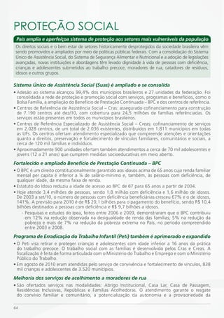 PROTEÇÃO SOCiAL
 País amplia e aperfeiçoa sistema de proteção aos setores mais vulneráveis da população
 Os direitos sociais e o bem estar de setores historicamente desprotegidos da sociedade brasileira vêm
 sendo promovidos e ampliados por meio de políticas públicas federais. Com a consolidação do Sistema
 Único de Assistência Social, do Sistema de Segurança Alimentar e Nutricional e a adoção de legislações
 avançadas, novas instituições e abordagens têm levado dignidade à vida de pessoas com deficiência,
 crianças e adolescentes submetidos ao trabalho precoce, moradores de rua, catadores de resíduos,
 idosos e outros grupos.

Sistema Único de Assistência Social (Suas) é ampliado e se consolida
• Adesão ao sistema alcançou 99,4% dos municípios brasileiros e 27 unidades da federação. Foi
  consolidada a rede de proteção e promoção social com serviços, programas e benefícios, como o
  Bolsa Família, a ampliação do Benefício de Prestação Continuada – BPC e dos centros de referência.
• Centros de Referência de Assistência Social – Cras: assegurado cofinanciamento para construção
  de 7.190 centros até dez/10, com cobertura para 24,5 milhões de famílias referênciadas. Os
  serviços estão presentes em todos os municípios brasileiros.
• Centros de Referência Especializado de Assistência Social – Creas: cofinanciamento de serviços
  em 2.028 centros, de um total de 2.036 existentes, distribuídos em 1.811 municípios em todas
  as UFs. Os centros ofertam atendimento especializado que compreende atenções e orientações
  quanto a direitos, preservação e fortalecimento de vínculos familiares, comunitários e sociais, a
  cerca de 120 mil famílias e indivíduos.
• Aproximadamente 900 unidades ofertam também atendimentos a cerca de 70 mil adolescentes e
  jovens (12 a 21 anos) que cumprem medidas socioeducativas em meio aberto.
Fortalecido e ampliado Benefício de Prestação Continuada – BPC
• O BPC é um direito constitucionalmente garantido aos idosos acima de 65 anos cuja renda familiar
  mensal per capita é inferior a ¼ de salário-mínimo e, também, às pessoas com deficiência, de
  qualquer idade, da mesma faixa de renda.
• Estatuto do Idoso reduziu a idade de acesso ao BPC de 67 para 65 anos a partir de 2004.
• Hoje atende 3,4 milhões de pessoas, sendo 1,8 milhão com deficiência e 1,6 milhão de idosos.
  De 2003 a set/10, o número de pessoas com deficiência beneficiárias cresceu 67% e o de idosos,
  141%. A previsão para 2010 é de R$ 20,1 bilhões para o pagamento do benefício, sendo R$ 10,4
  bilhões destinados a pessoas com deficiência e R$ 9,7 bilhões a idosos.
     - Pesquisas e estudos do Ipea, feitos entre 2006 e 2009, demonstraram que o BPC contribuiu
       em 12% na redução observada na desigualdade de renda das famílias; 5% na redução da
       pobreza e mais de 7% na redução da pobreza extrema no País, no período compreendido
       entre 2003 e 2008.
Programa de Erradicação do Trabalho Infantil (Peti) também é aprimorado e expandido
• O Peti visa retirar e proteger crianças e adolescentes com idade inferior a 16 anos da prática
  do trabalho precoce. O trabalho social com as famílias é desenvolvido pelos Cras e Creas. A
  fiscalização é feita de forma articulada com o Ministério do Trabalho e Emprego e com o Ministério
  Público do Trabalho.
• Em agosto de 2010 eram atendidas pelo serviço de convivência e fortalecimento de vínculos, 838
  mil crianças e adolescentes de 3.520 municípios.
Melhoria dos serviços de acolhimento a moradores de rua
• São ofertados serviços nas modalidades: Abrigo Institucional, Casa Lar, Casa de Passagem,
  Residências Inclusivas, Repúblicas e Famílias Acolhedoras. O atendimento garante o resgate
  do convívio familiar e comunitário, a potencialização da autonomia e a provisoriedade da

64
 