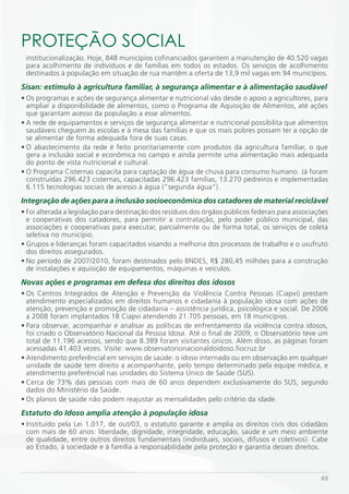 PROTEÇÃO SOCiAL
 institucionalização. Hoje, 848 municípios cofinanciados garantem a manutenção de 40.520 vagas
 para acolhimento de indivíduos e de famílias em todos os estados. Os serviços de acolhimento
 destinados à população em situação de rua mantêm a oferta de 13,9 mil vagas em 94 municípios.
Sisan: estímulo à agricultura familiar, à segurança alimentar e à alimentação saudável
• Os programas e ações de segurança alimentar e nutricional vão desde o apoio a agricultores, para
  ampliar a disponibilidade de alimentos, como o Programa de Aquisição de Alimentos, até ações
  que garantam acesso da população a esse alimentos.
• A rede de equipamentos e serviços de segurança alimentar e nutricional possibilita que alimentos
  saudáveis cheguem às escolas e à mesa das famílias e que os mais pobres possam ter a opção de
  se alimentar de forma adequada fora de suas casas.
• O abastecimento da rede é feito prioritariamente com produtos da agricultura familiar, o que
  gera a inclusão social e econômica no campo e ainda permite uma alimentação mais adequada
  do ponto de vista nutricional e cultural.
• O Programa Cisternas capacita para captação de água de chuva para consumo humano. Já foram
  construídas 296.423 cisternas, capacitadas 296.423 famílias, 13.270 pedreiros e implementadas
  6.115 tecnologias sociais de acesso à água (“segunda água”).
Integração de ações para a inclusão socioeconômica dos catadores de material reciclável
• Foi alterada a legislação para destinação dos resíduos dos órgãos públicos federais para associações
  e cooperativas dos catadores, para permitir a contratação, pelo poder público municipal, das
  associações e cooperativas para executar, parcialmente ou de forma total, os serviços de coleta
  seletiva no município.
• Grupos e lideranças foram capacitados visando a melhoria dos processos de trabalho e o usufruto
  dos direitos assegurados.
• No período de 2007/2010, foram destinados pelo BNDES, R$ 280,45 milhões para a construção
  de instalações e aquisição de equipamentos, máquinas e veículos.
Novas ações e programas em defesa dos direitos dos idosos
• Os Centros Integrados de Atenção e Prevenção da Violência Contra Pessoas (Ciapvi) prestam
  atendimento especializados em direitos humanos e cidadania à população idosa com ações de
  atenção, prevenção e promoção de cidadania – assistência jurídica, psicológica e social. De 2006
  a 2008 foram implantados 18 Ciapvi atendendo 21.705 pessoas, em 18 municípios.
• Para observar, acompanhar e analisar as políticas de enfrentamento da violência contra idosos,
  foi criado o Observatório Nacional da Pessoa Idosa. Até o final de 2009, o Observatório teve um
  total de 11.196 acessos, sendo que 8.389 foram visitantes únicos. Além disso, as páginas foram
  acessadas 41.403 vezes. Visite: www.observatorionacionaldoidoso.fiocruz.br
• Atendimento preferêncial em serviços de saúde: o idoso internado ou em observação em qualquer
  unidade de saúde tem direito a acompanhante, pelo tempo determinado pela equipe médica, e
  atendimento preferêncial nas unidades do Sistema Único de Saúde (SUS).
• Cerca de 73% das pessoas com mais de 60 anos dependem exclusivamente do SUS, segundo
  dados do Ministério da Saúde.
• Os planos de saúde não podem reajustar as mensalidades pelo critério da idade.
Estatuto do Idoso amplia atenção à população idosa
• Instituído pela Lei 1.017, de out/03, o estatuto garante e amplia os direitos civis dos cidadãos
  com mais de 60 anos: liberdade, dignidade, integridade, educação, saúde e um meio ambiente
  de qualidade, entre outros direitos fundamentais (individuais, sociais, difusos e coletivos). Cabe
  ao Estado, à sociedade e à família a responsabilidade pela proteção e garantia desses direitos.



                                                                                                   65
 