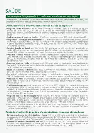 SAÚDE
 Estruturação e integração do SUS melhoram atendimento à população
 Sistema Único de Saúde (SUS) amplia o acesso dos cidadãos a uma rede integrada de serviços e
 programas de atenção à saúde, promovendo a inclusão e justiça social.

Cresce a cobertura e melhora a atenção básica à saúde da população
•	Programa	 Saúde	 da	 Família: desde 2003 a cobertura aumentou 65% e o número de equipes
  cresceu de 19 mil para 31,5 mil (até nov/10). Cerca de 100 milhões de brasileiros tem acesso a
  consultas e exames, acompanhamento e orientação sobre prevenção de doenças e promoção de
  saúde.
•	Núcleos	de	Apoio	à	Saúde	da	Família: 1.250 foram implantados em 806 municípios até nov/10.
•	Programa	de	Saúde	Bucal/Brasil	Sorridente: 91,3 milhões de pessoas foram atendidas em 85,3% dos
  municípios. A estrutura física, em nov/10, somava 853 Centros de Especialidades Odontológicas.
  A oferta de próteses dentárias atingiu, em 2010, mais de 100 mil unidades, numa rede de 530
  laboratórios regionais.
•	Farmácia	 Popular	 do	 Brasil: em dez/10 são 547 unidades em 422 municípios, atendendo em
  média 950 mil pessoas por mês. Foram realizados 50 milhões de atendimentos e comercializados
  mais de 290 milhões de unidades. 107 tipos de medicamentos são distribuídos.
•	“Aqui	Tem	Farmácia	Popular”:	oferece 15 medicamentos em 557 apresentações, vendidos a preço
  90% inferior ao de mercado. Atualmente, são 12,2 mil estabelecimentos privados credenciados,
  em 2,2 mil municípios, atingindo mais de 130 milhões de habitantes, média de 1,2 milhão de
  atendimentos mês.
•	Programa	Saúde	na	Escola: implantado em 1.253 municípios, principalmente na região Nordeste.
  Cerca de 9 mil equipes de saúde da família desenvolvem atividades do programa, em benefício
  de 8,5 milhões de estudantes.
•	Saúde	em	unidades	penitenciárias:	de 2003 a 2009 foram implantadas 238 equipes que atendem
  cerca de 130 mil detentos, 1/3 da população penitenciária.
• Cerca de 49 milhões de mulheres com 25 anos ou mais fizeram o exame Papanicolau em 2008
  (84,5% da população feminina nessa idade). O exame ajuda a detectar o câncer de colo de útero.
•	Acesso	ao	pré-natal foi ampliado. A proporção de gestantes que realizaram sete ou mais consultas
  de pré-natal chega a 56% e o número de atendimentos passou de 8,6 milhões em 2003 para 19,4
  milhões em 2010.
• O aleitamento	materno até 6 meses cresceu 59% entre 2003 e 2009. E a coleta de leite materno
  aumentou em 56% no mesmo período. Existem, atualmente, 200 bancos de leite espalhados
  pelo País. A Rede Brasileira de Bancos de Leite Humano é considerada pela OMS a maior e com
  tecnologia mais complexa do mundo. O Brasil repassa conhecimento para os países da América
  Latina, Caribe, África e Europa.
•	Programa	 Nacional	 de	 Imunização: foram incluídas três novas vacinas no calendário básico de
  vacinação – rotavírus humano (2006), pneumocócica e meningocócica C (ambas em 2010). Foi
  entre 2003 e 2010 que se realizou as duas maiores campanhas de vacinação do mundo, contra
  rubéola (67 milhões de pessoas vacinadas) e gripe Influenza H1N1 (90 milhões).
• Com os acordos de transferência de tecnologia assinados pelo Governo, as empresas nacionais
  passaram a produzir vacinas contra gripe Influenza H1N1(2007), Rotavírus Humano (2006), Raiva
  (2005) e Tríplice Viral (2003).
Ampliado atendimento de média e alta complexidade, em apoio à atenção básica
•	Serviço	Atendimento	Movél	de	Urgência	–	Samu	192: em set/10 havia cerca de 2 mil ambulâncias
  em circulação em 1,2 mil municípios, para atender mais de 160 milhões de brasileiros. E o suporte
  de 400 “motolâncias”, sete “ambulanchas” e quatro helicópteros, em sete estados.
•	Unidades	 de	 Pronto	Atendimento	 24h	 (UPA): Até junho de 2010, R$ 766,4 milhões destinados
  à compra de equipamentos e construção de 453 UPAs em 370 municípios, sendo 89 em
  funcionamento. Meta é encerrar 2010 com recursos liberados para 500 UPAs.
66
 