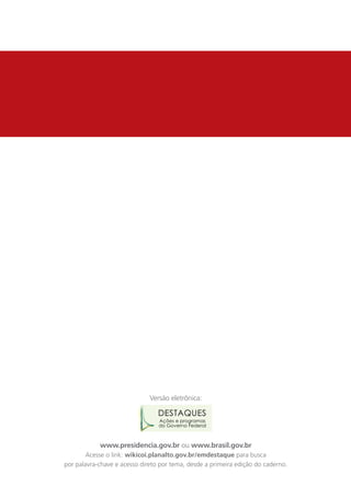 Versão eletrônica:

                                 DESTAQUES
                                 Ações e programas
                                 do Governo Federal



            www.presidencia.gov.br ou www.brasil.gov.br
        Acesse o link: wikicoi.planalto.gov.br/emdestaque para busca
por palavra-chave e acesso direto por tema, desde a primeira edição do caderno.
 