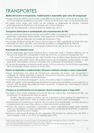 TRANSPORTES
Malha ferroviária é recuperada, modernizada e expandida após anos de estagnação
• Foram concluídos 909 km de ferrovias, sendo 896 km da Norte-Sul e 13 km da Ferronorte. Mais
  3.757 km estão em andamento, incluindo 1.133 km da Norte-Sul e 1.801 km da Transnordestina.
• A malha conta, ainda, com 6.925 km em projetos ou elaboração de estudos, incluindo
  prolongamentos da Norte-Sul e sua conexão com a Transnordestina.
• Trem de Alta Velocidade: o edital de leilão foi adiado para abr/11.
Transporte hidroviário é contemplado com investimentos do PAC
• Foram construídos 28 terminais fluviais, entre 2007 e 2008, nos estados do Amazonas e Maranhão,
  garantindo à população destes estados, maior segurança no tráfego fluvial.
• Outros 30 estão em execução nos estados do Amazonas e Pará.
• Concluídas (2010) as eclusas de Tucuruí, obra iniciada em 1981 e paralisada ao longo dos anos.
  Retomada em 2007, pelo PAC, sua conclusão possibilita a trafegabilidade de 780 km.
• Foram realizadas, anualmente, a manutenção hidroviária de mais de 6,4 mil km de rios.
Retomada da indústria naval
• Foram implantadas duas novas indústrias para a construção naval, o Estaleiro Atlântico Sul, no
  Portuário de Suape (PE), considerado o maior das Américas, e o outro em Navegantes (SC).
    - Três navios foram lançados ao mar: João Candido, Celso Furtado e Sérgio Buarque de Holanda.
• Contratados, entre 2003 e 2010, 406 projetos (construção de estaleiros e embarcações), no valor
  total de R$ 19,33 bilhões. Já foram concluídos 209, totalizando R$ 8,8 bilhões investidos.
• O número de empregos na indústria naval cresceu 715% em oito anos. Em 2010 foram registrados
  46,5 mil empregos diretos, contra 6,5 mil em 2003.
Portos revitalizados e modernizados oferecem melhores serviços e maior capacidade
• Foram beneficiados com obras de infraestrutura aquaviária 16 portos2, com recuperação e
  ampliação de molhes portuários e obras de infraestrutura terrestre, construção de cais, píeres,
  rampas, berços de atração e pontes de acesso.
• Concluídas nove obras de dragagem3, outras cinco obras estão em andamento4.
• Porto sem papel: a informatização dos procedimentos portuários possibilitou a diminuição de, no
  mínimo, 25% do tempo de estadia de navios nos portos. O sistema está implantado em Santos,
  Rio de Janeiro e Vitória.
Crescem os investimentos em aeroportos; Brasil se prepara para a Copa 2014
• De 2003 a 2010, foram realizadas cerca de 40 obras em todo o País, incluindo as do PAC, que
  beneficiaram 27 aeroportos de todas as regiões:
     - Do PAC, oito obras estão concluídas, dez em andamento e doze projetos em andamento ou
       concluídos (2007-2010). Todas as cidades-sede da Copa 2014 serão contempladas.
• Investimentos em infraestrutura regional: 44 municípios serão beneficiados, contribuindo para o
  estabelecimento de novas linhas aéreas e o desenvolvimento turístico local.
• Direitos dos usuários: atualizados e ampliados os valores indenizatórios pagos pelas empresas
  aéreas aos passageiros e criados juizados cíveis especiais nos aeroportos de Brasília, Congonhas,
  Guarulhos, Santos Dumont e Galeão.
• Diminuiu o percentual de atrasos de vôo superiores a 30 minutos nos últimos anos. Em 2007, o
  índice chegava a 30% e, em 2010, foi reduzido para 7,5%.

2 Portos de Itajaí, Imbituba, São Franciso do Sul e Laguna, (SC), Rio Grande (RS), Vila do Conde (PA); Itaqui (MA); Luiz Correia (PI), Fortaleza (CE), Cabedelo
  (PB), Areia Branca (RN), Recife e Suape (PE), Maceió (AL), Ilhéus (BA) e Vitória (ES).
3 Recife (PE), Angra dos Reis (RJ), Rio Grande (RS), Suape (PE), Natal (RN), Cabedelo (PB), Itaguaí (RJ), Salvador (BA) e Aratu (BA).
4 Santos (SP), Rio de Janeiro (RJ), Fortaleza (CE), São Fracisco do Sul e Itajaí (SC).

                                                                                                                                                           73
 