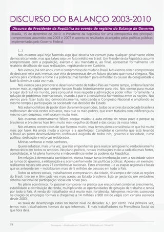 DiSCURSO DO BALANÇO 2003-2010
 Discurso do Presidente da República no evento de registro do Balanço de Governo
 Brasília, 15 de dezembro de 2010: o Presidente da República fez uma retrospectiva dos principais
 compromissos assumidos em 2003 e 2007 e aponta os resultados alcançados pelas políticas públicas
 implementadas pelo Governo Federal.

       (...)
       Nós estamos aqui hoje fazendo algo que deveria ser comum para qualquer governante eleito
democraticamente, mas que talvez seja um fato inédito no Brasil. Um Presidente da República assumir
compromissos com a população, exercer o seu mandato e, ao final, apresentar formalmente um
relatório detalhado de suas realizações, registrando-o em Cartório.
       Nós viemos, há oito anos, com o compromisso de mudar o Brasil. Nós viemos com o compromisso
de destravar este país imenso, que vivia de promessas de um futuro glorioso que nunca chegava. Nós
viemos para combater a fome e a pobreza, mas também para enfrentar as causas da desigualdade e
fazê-la diminuir cada vez mais.
       Nós viemos para promover o desenvolvimento de todo o País ao mesmo tempo, embora fazendo
crescer mais as regiões que sempre haviam ficado historicamente para trás. Nós viemos para mudar
o lugar do Brasil no mundo, para conquistar mais respeito e admiração e poder influir fortemente na
solução de problemas internacionais, visando à paz e à convivência harmoniosa entre as nações. Nós
viemos para fazer tudo isso democraticamente, valorizando o Congresso Nacional e ampliando ao
mesmo tempo a participação da sociedade nas decisões do Estado.
       Nós estamos felizes de poder dizer claramente que todos, todos os setores da sociedade brasileira
melhoraram de vida nestes oito anos, mas que os mais pobres, que eram tratados com indiferença ou
mesmo com desprezo, melhoraram muito mais.
       Nós estamos extremamente felizes porque mudou a auto-estima do nosso povo e porque os
brasileiros e brasileiras hoje têm muito mais orgulho do Brasil e das coisas da nossa terra.
       Nós estamos convencidos de que fizemos muito, mas temos plena consciência de que há muito
mais por fazer. Há ainda muito a corrigir e a aperfeiçoar. Completar o caminho que está levando
o Brasil ao pleno desenvolvimento continuará exigindo de todos nós, governo e sociedade, rumo
político, dedicação e esforços redobrados.
       Minhas senhoras e meus senhores,
       Quero enfatizar, mais uma vez, que nos empenhamos para realizar um governo verdadeiramente
democrático em todos os sentidos. No plano político, nossas instituições estão a cada dia mais fortes,
consolidadas, e há plena harmonia e independência entre os poderes da República.
       Em relação à democracia participativa, nunca houve tanta interlocução com a sociedade sobre
os rumos do governo, a elaboração e o acompanhamento das políticas públicas. Apenas um exemplo:
realizamos nestes oito anos 73 conferências nacionais. Estes encontros – e as etapas regionais e locais
que os antecederam – mobilizaram mais de 5 milhões de pessoas em todo o País.
       Todos os setores sociais, trabalhadores e empresários, da cidade, do campo e de todas as regiões
do Brasil, tiveram e têm cada vez mais acesso ao Estado brasileiro. Está se gestando um verdadeiro
sistema nacional de participação social em nosso país.
       No plano econômico, foi possível comprovar na prática que era possível combinar crescimento,
estabilidade e distribuição de renda, multiplicando as oportunidades de geração de trabalho e renda
por todo o País. A renda do trabalhador está muito mais fortalecida. Atingimos recordes sucessivos
na criação de empregos formais e chegamos a 14 milhões e 900 mil de vagas com carteira assinada
desde 2003.
       As taxas de desemprego estão no menor nível de décadas: 6,1 por cento. Pela primeira vez,
temos mais trabalhadores formais do que informais. E mais trabalhadores na Previdência Social do
que fora dela.



78                           Destaques – Atualizado em 13mai/10 – Publicado em 19mai/10
 