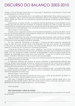 DiSCURSO DO BALANÇO 2003-2010
milhões e 700 mil hectares nossas áreas de conservação. E alcançamos recentemente o menor nível
de desmatamento nos últimos 22 anos.
      Consolidamos nossa posição como uma potência da agroenergia. Nosso etanol, que já era o
mais competitivo, agora conta com garantias ambientais, graças ao zoneamento agroecológico, e
sociais, obtidas por meio de um compromisso nacional que garante os direitos de quem trabalha
nesse setor.
      Implantamos, em tempo recorde, um programa nacional de produção e uso do biodisel. Somos
a Nação que mais tem feito para combater as mudanças climáticas em todo o mundo. Assumimos
voluntariamente compromissos concretos de redução de emissão de gases estufa. Ratificamos esses
compromissos em nossa legislação. E os colocamos em prática no nosso cotidiano.
      Meus amigos e minhas amigas,
      Quando assumi o segundo mandato como Presidente da República, em janeiro de 2007, afirmei
em meu discurso de posse que nosso propósito sempre foi o de democratizar não apenas a renda,
mas também o conhecimento e o poder.
      Esse aprofundamento de nossa democracia passa pela economia, pelo mundo do trabalho,
pelas políticas sociais e pela participação social. Mas não pode prescindir do amplo acesso de todos
os setores de nossa população à escola de qualidade.
      Por isso, investimos fortemente na educação. E o fizemos de forma sistêmica, beneficiando
todos os níveis de ensino, da pré-escola à pós-graduação. Em oito anos, criamos 14 universidades
e 126 campi no interior do País. Criamos 214 novas escolas técnicas. Com as bolsas do Prouni,
pagamos o estudo de 750 mil jovens em faculdades particulares.
      Centenas de milhares de jovens negros, indígenas e que moram nas periferias, entre tantos
outros, estão sendo os primeiros membros de suas famílias a contarem com um diploma universitário.
Estão, com isso, rompendo a cadeia hereditária da desigualdade. E dando os passos iniciais de um
processo de mobilidade social nunca antes visto nesse País – e que em um futuro muito próximo
estará, certamente, refletido em todos os aspectos de nossa sociedade.
      Todas essas mudanças contam com as garantias necessárias para se reproduzirem em um longo
ciclo de desenvolvimento sustentado.
      A exploração soberana das riquezas do pré-sal, conforme a regulamentação definida pelo
governo, assegura essa evolução ao destinar metade dos recursos do seu Fundo Social à expansão
e qualificação da escola brasileira. E cria uma gigantesca poupança interna, capaz de promover a
eficiência da nossa economia e a erradicação definitiva da miséria.
      O Brasil mudou. Somos a Nação do Pré-Sal. Somos o país do Sul que – ao contrário das nações
da Europa e da América do Norte – foi a última a entrar e a primeira a sair da grande crise financeira
internacional gerada nos países ricos.
      Minhas amigas e meus amigos,
      Em meu discurso de posse fiz questão de afirmar que, a partir do dia primeiro de janeiro de
2003, eu me tornava o servidor público número um do Brasil.
      Hoje, aqui, o Presidente da República e seus ministros, estamos fazendo aquilo que é uma
obrigação de todo servidor público eleito democraticamente. Prestar contas das suas ações a quem
legitimamente lhes deu o poder de governar: o povo brasileiro.

     Muito obrigado.

     Mais informações e vídeos do evento:
     http://blog.planalto.gov.br/entre-acertos-e-erros-o-saldo-do-governo-e-positivo-mais-de-80-
de-aprovacao/




80
 
