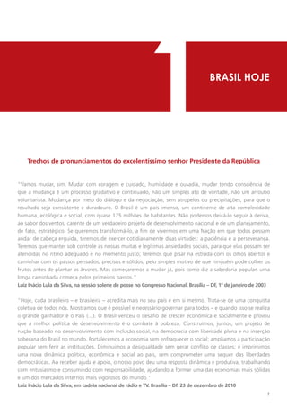 1
    Trechos de pronunciamentos do excelentíssimo senhor Presidente da República
                                                                                     BRASIL HOJE




“Vamos mudar, sim. Mudar com coragem e cuidado, humildade e ousadia, mudar tendo consciência de
que a mudança é um processo gradativo e continuado, não um simples ato de vontade, não um arroubo
voluntarista. Mudança por meio do diálogo e da negociação, sem atropelos ou precipitações, para que o
resultado seja consistente e duradouro. O Brasil é um país imenso, um continente de alta complexidade
humana, ecológica e social, com quase 175 milhões de habitantes. Não podemos deixá-lo seguir à deriva,
ao sabor dos ventos, carente de um verdadeiro projeto de desenvolvimento nacional e de um planejamento,
de fato, estratégico. Se queremos transformá-lo, a fim de vivermos em uma Nação em que todos possam
andar de cabeça erguida, teremos de exercer cotidianamente duas virtudes: a paciência e a perseverança.
Teremos que manter sob controle as nossas muitas e legítimas ansiedades sociais, para que elas possam ser
atendidas no ritmo adequado e no momento justo; teremos que pisar na estrada com os olhos abertos e
caminhar com os passos pensados, precisos e sólidos, pelo simples motivo de que ninguém pode colher os
frutos antes de plantar as árvores. Mas começaremos a mudar já, pois como diz a sabedoria popular, uma
longa caminhada começa pelos primeiros passos.”
Luiz Inácio Lula da Silva, na sessão solene de posse no Congresso Nacional. Brasília – DF, 1º de janeiro de 2003


"Hoje, cada brasileiro – e brasileira – acredita mais no seu país e em si mesmo. Trata-se de uma conquista
coletiva de todos nós. Mostramos que é possível e necessário governar para todos – e quando isso se realiza
o grande ganhador é o País (...). O Brasil venceu o desafio de crescer econômica e socialmente e provou
que a melhor política de desenvolvimento é o combate à pobreza. Construímos, juntos, um projeto de
nação baseado no desenvolvimento com inclusão social, na democracia com liberdade plena e na inserção
soberana do Brasil no mundo. Fortalecemos a economia sem enfraquecer o social; ampliamos a participação
popular sem ferir as instituições. Diminuimos a desigualdade sem gerar conflito de classes; e imprimimos
uma nova dinâmica política, econômica e social ao país, sem comprometer uma sequer das liberdades
democráticas. Ao receber ajuda e apoio, o nosso povo deu uma resposta dinâmica e produtiva, trabalhando
com entusiasmo e consumindo com responsabilidade, ajudando a formar uma das economias mais sólidas
e um dos mercados internos mais vigorosos do mundo."
Luiz Inácio Lula da Silva, em cadeia nacional de rádio e TV. Brasília – DF, 23 de dezembro de 2010
                                                                                                              1
 