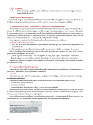 100 ORIENTAÇÕES PEDAGÓGICAS PARA A TUTORIA
Recursos
• Cópias dos textos sugeridos para as atividades; os demais recursos poderão ser adaptados confor-
me a realidade da escola.
Procedimentos metodológicos
Recomenda-se que o encontro seja dividido em três momentos.Mas você,professor tutor, pode, dentro de sua
liberdade de cátedra, organizar o encontro da melhor maneira possível, observada a sua realidade.
1º Momento: Refletindo e conhecendo as técnicas de esquema e resumo
Professortutor,vocêpodecomeçaromomentorelembrandoencontrosanteriores,emqueforamabordadasas
técnicas de sublinhar, marcar e destacar palavras-chaves, e que é a partir delas que se torna possível a elaboração
de esquemas e resumos. Fazer anotações à mão de formas variadas (sublinhados, esquemas, resumos, palavras
chave e outros) auxilia o estudante na reelaboração escrita de conceitos, ideias e teorias, de forma sintética, o que
permite uma melhor compreensão e assimilação de conhecimentos variados.
Fazer esquemas e resumos são técnicas de estudo muito comuns entre os estudantes.
Atividade 1 – Refletindo sobre o fazer
1. Peça aos estudantes que relembrem alguns tipos de esquemas que eles conhecem ou pesquisaram em
aulas anteriores.
2. Em seguida, peça que reflitam sobre as situações que devem ser evitadas na produção de resumos.
Leia as duas frases abaixo e peça que façam comentários, relatando se já passaram por isso e quais as conse-
quências dessas ações para seus estudos.
• Quando faço um resumo, copio e colo várias partes do texto, mas, depois, nem sempre o compreendo.
• Quando faço um resumo, sublinho quase todas as partes do texto, pois considero tudo importante.
Apósoscomentários,peçaquedeemsugestõesdecomodeveriaserumresumobemfeitoequaisasestratégias
que costumam utilizar.
2º Momento: Exercitando esquemas
Caro professor tutor, inicie o momento fazendo uma breve exposição sobre os objetivos e formatos de um es-
quema. Você pode se guiar pelos tópicos elencados a seguir.
Esquemas
Oesquematemcomoobjetivodestacarapenasaquiloqueéessencialparaumtexto,comosefosseumesque-
leto formado por tópicos.
Converse com os estudantes sobre alguns formatos nos quais os esquemas podem ser elaborados:
• esquemas nas bordas dos textos;
• esquemas em fichas;
• esquemas gráficos (desenhos em folha A4, cartaz, ferramenta digital).
Nos esquemas em bordas de textos, a síntese principal da ideia é elaborada com palavras-chaves, em formato
derelaçõesentreaspalavras,usandomarcaçõessimples,comosetas,círculoseoutroselementosdeligação.Geral-
mente, usamos um pequeno esquema por parágrafo.
Em seguida, mostre aos estudantes o exemplo abaixo, que contém o primeiro parágrafo de um texto com um
esquema de borda. Em alguns casos, também podemos usar pequenos desenhos ou símbolos.
 