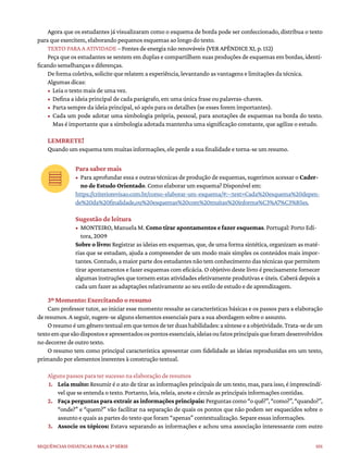 101
Sequências didáticas para a 2ª série
Agora que os estudantes já visualizaram como o esquema de borda pode ser confeccionado, distribua o texto
para que exercitem, elaborando pequenos esquemas ao longo do texto.
TEXTO PARA A ATIVIDADE – Fontes de energia não renováveis (VER APÊNDICE XI, p. 152)
Peça que os estudantes se sentem em duplas e compartilhem suas produções de esquemas em bordas, identi-
ficando semelhanças e diferenças.
De forma coletiva, solicite que relatem a experiência, levantando as vantagens e limitações da técnica.
Algumas dicas:
• Leia o texto mais de uma vez.
• Defina a ideia principal de cada parágrafo, em uma única frase ou palavras-chaves.
• Parta sempre da ideia principal, só após para os detalhes (se esses forem importantes).
• Cada um pode adotar uma simbologia própria, pessoal, para anotações de esquemas na borda do texto.
Mas é importante que a simbologia adotada mantenha uma significação constante, que agilize o estudo.
LEMBRETE!
Quando um esquema tem muitas informações, ele perde a sua finalidade e torna-se um resumo.
Para saber mais
• Para aprofundar essa e outras técnicas de produção de esquemas, sugerimos acessar o Cader-
no de Estudo Orientado. Como elaborar um esquema? Disponível em:
https://criteriorevisao.com.br/como-elaborar-um-esquema/#:~:text=Cada%20esquema%20depen-
de%20da%20finalidade,ou%20esquemas%20com%20muitas%20informa%C3%A7%C3%B5es.
Sugestão de leitura
• MONTEIRO, Manuela M. Como tirar apontamentos e fazer esquemas. Portugal: Porto Edi-
tora, 2009
Sobre o livro: Registrar as ideias em esquemas, que, de uma forma sintética, organizam as maté-
rias que se estudam, ajuda a compreender de um modo mais simples os conteúdos mais impor-
tantes. Contudo, a maior parte dos estudantes não tem conhecimento das técnicas que permitem
tirar apontamentos e fazer esquemas com eficácia. O objetivo deste livro é precisamente fornecer
algumas instruções que tornem estas atividades efetivamente produtivas e úteis. Caberá depois a
cada um fazer as adaptações relativamente ao seu estilo de estudo e de aprendizagem.
3º Momento: Exercitando o resumo
Caro professor tutor, ao iniciar esse momento ressalte as características básicas e os passos para a elaboração
de resumos. A seguir, sugere-se alguns elementos essenciais para a sua abordagem sobre o assunto.
Oresumoéumgênerotextualemquetemosdeterduashabilidades:asínteseeaobjetividade.Trata-sedeum
textoemquesãodispostoseapresentadosospontosessenciais,ideiasoufatosprincipaisqueforamdesenvolvidos
no decorrer de outro texto.
O resumo tem como principal característica apresentar com fidelidade as ideias reproduzidas em um texto,
primando por elementos inerentes à construção textual.
Alguns passos para ter sucesso na elaboração de resumos
1. Leia muito: Resumir é o ato de tirar as informações principais de um texto, mas, para isso, é imprescindí-
vel que se entenda o texto. Portanto, leia, releia, anote e circule as principais informações contidas.
2. Faça perguntas para extrair as informações principais: Perguntascomo“oquê?”,“como?”,“quando?”,
“onde?” e “quem?” vão facilitar na separação de quais os pontos que não podem ser esquecidos sobre o
assunto e quais as partes do texto que foram “apenas” contextualização. Separe essas informações.
3. Associe os tópicos: Estava separando as informações e achou uma associação interessante com outro
 