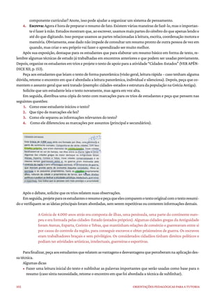 102 ORIENTAÇÕES PEDAGÓGICAS PARA A TUTORIA
componente curricular? Anote, isso pode ajudar a organizar um sistema de pensamento.
4. Escreva: Agora é hora de preparar o resumo de fato. Existem várias maneiras de fazê-lo, mas o importan-
teéfazeràmão.Estudosmostramque,aoescrever,usamosmaispartesdocérebrodoqueapenaslendoe
até do que digitando. Isso porque usamos as partes relacionadas à leitura, escrita, coordenação motora e
memória. Obviamente, esse dado não impede de consultar um resumo pronto de outra pessoa de vez em
quando, mas criar o seu próprio vai fazer o aprendizado ser muito melhor.
Após sua exposição, destaque para os estudantes que para elaborar um resumo básico em forma de texto, re-
lembre algumas técnicas de estudo já trabalhadas em encontros anteriores e que podem ser usadas previamente.
Depois,organizeosestudantesemtrioseprojeteotextodeapoioparaaatividade“Cidades-Estados”(VERAPÊN-
DICE XII, p. 153).
Peça aos estudantes que leiam o texto de forma panorâmica (visão geral, leitura rápida – caso tenham alguma
dúvida, retome o encontro em que é abordada a leitura panorâmica, individual e silenciosa). Depois, peça que co-
mentem o assunto geral que será tratado (exemplo: cidades-estados e estrutura da população na Grécia Antiga).
Solicite que um estudante leia o texto novamente, mas agora em voz alta.
Em seguida, distribua uma cópia do texto com marcações para os trios de estudantes e peça que pensem nas
seguintes questões:
1. Como esse estudante iniciou o texto?
2. Que tipo de marcações ele fez?
3. Como ele separou as informações relevantes do texto?
4. Como ele diferenciou as marcações por assuntos (principal e secundários).
Após o debate, solicite que os trios relatem suas observações.
Emseguida,projeteparaosestudantesoresumoepeçaqueelescomparemotextooriginalcomotextoresumi-
do e verifiquem se as ideias principais foram abordadas, sem serem repetitivas ou conterem informações demais.
A Grécia de 4.000 anos atrás era composta de ilhas, uma península, uma parte do continente euro-
peu e era formada pelas cidades-Estado (estados próprios). Algumas cidades gregas da Antiguidade
foram Atenas, Esparta, Corinto e Tebas, que mantinham relações de comércio e guerreavam entre si
por causa do controle da região, para conseguir escravos e obter prisioneiros de guerra. Os escravos
eram trabalhadores braçais e sem privilégios. Os considerados cidadãos tinham direitos políticos e
podiam ter atividades artísticas, intelectuais, guerreiras e esportivas.
Parafinalizar,peçaaosestudantesquerelatemasvantagensedesvantagensqueperceberamnaaplicaçãodes-
sa técnica.
Algumas dicas
• Fazer uma leitura inicial do texto e sublinhar as palavras importantes que serão usadas como base para o
resumo (caso sinta necessidade, retome o encontro em que foi abordada a técnica de sublinhar).
 
