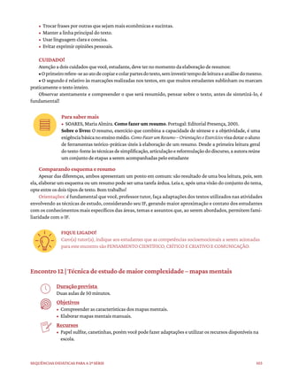 103
Sequências didáticas para a 2ª série
• Trocar frases por outras que sejam mais econômicas e sucintas.
• Manter a linha principal do texto.
• Usar linguagem clara e concisa.
• Evitar exprimir opiniões pessoais.
CUIDADO!
Atenção a dois cuidados que você, estudante, deve ter no momento da elaboração de resumos:
•Oprimeirorefere-seaoatodecopiarecolarpartesdotexto,seminvestirtempodeleituraeanálisedomesmo.
• O segundo é relativo às marcações realizadas nos textos, em que muitos estudantes sublinham ou marcam
praticamente o texto inteiro.
Observar atentamente e compreender o que será resumido, pensar sobre o texto, antes de sintetizá-lo, é
fundamental!
Para saber mais
• SOARES, Maria Almira. Como fazer um resumo. Portugal: Editorial Presença, 2001.
Sobre o livro: O resumo, exercício que combina a capacidade de síntese e a objetividade, é uma
exigênciabásicanoensinomédio.ComoFazerumResumo–OrientaçõeseExercíciosvisadotaroaluno
de ferramentas teórico-práticas úteis à elaboração de um resumo. Desde a primeira leitura geral
dotexto-fonteàstécnicasdesimplificação,articulaçãoereformulaçãododiscurso,aautorareúne
um conjunto de etapas a serem acompanhadas pelo estudante
Comparando esquema e resumo
Apesar das diferenças, ambos apresentam um ponto em comum: são resultado de uma boa leitura, pois, sem
ela, elaborar um esquema ou um resumo pode ser uma tarefa árdua. Leia e, após uma visão do conjunto do tema,
opte entre os dois tipos de texto. Bom trabalho!
Orientações: é fundamental que você, professor tutor, faça adaptações dos textos utilizados nas atividades
envolvendo as técnicas de estudo, considerando seu IF, gerando maior aproximação e contato dos estudantes
com os conhecimentos mais específicos das áreas, temas e assuntos que, ao serem abordados, permitem fami-
liaridade com o IF.
FIQUE LIGADO!
Caro(a) tutor(a), indique aos estudantes que as competências socioemocionais a serem acionadas
para este encontro são PENSAMENTO CIENTÍFICO, CRÍTICO E CRIATIVO E COMUNICAÇÃO.
Encontro 12 | Técnica de estudo de maior complexidade – mapas mentais
Duração prevista
Duas aulas de 50 minutos.
Objetivos
• Compreender as características dos mapas mentais.
• Elaborar mapas mentais manuais.
Recursos
• Papel sulfite, canetinhas, porém você pode fazer adaptações e utilizar os recursos disponíveis na
escola.
 