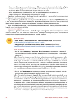 106 ORIENTAÇÕES PEDAGÓGICAS PARA A TUTORIA
• Escrevaossubitensquesaemdecadaitemprincipal (itens secundários)usandosetas indicativas e,depois,
escreva os subitens que partem dos itens secundários (itens terciários), se houver, e assim por diante.
• As palavras-chaves podem estar dentro de círculos, retângulos ou outros.
• Se um item tiver relação com algum outro, setas ou linhas podem ser usadas para ligá-los.
• Elabore símbolos para cada item (principal, secundário e outros).
Organize os estudantes em trios e distribua as folhas de papel sulfite A3 e as canetinhas (os materiais podem
ser adaptados conforme a realidade da sua escola).
Peçaqueelaborem,apartirdotextodeapoioparaaatividade“QueimadasnoPantanal”(VERAPÊNDICEXIII,
p. 154), um mapa mental baseado nas características observadas até o momento. Solicite que cada trio mostre sua
produção, relate quais foram os desafios encontrados na elaboração e quais as saídas encontradas.
Monteummuralcomotextobaseeasproduçõesdostrios,paraquepossamobservá-lascommaiscuidadoao
longo do tempo e extraírem novas ideias.
Mapas mentais digitais
Alguns sites e aplicativos voltados para a criação de mapas mentais podem ajudar a desenvolver essa técnica
de estudo de forma fácil, com ferramentas automatizadas, que simplificam a organização dos pensamentos na
tela. Para tanto, indicamos sites e vídeos que fornecem algumas sugestões.
Para saber mais
• Mapa Mental: o que é, como funciona, aplicações e como fazer? Disponível em:
https://neilpatel.com/br/blog/mapas-mentais-o-que-e/
• Mapas mentais: benefícios, como construir, dicas e modelos. Disponível em:
https://fia.com.br/blog/mapas-mentais-beneficios-como-construir-dicas-e-modelos/
Dicas de leitura
• BUZAN, Tony. Dominando a Técnica dos Mapas Mentais: Guia Completo de Aprendizado
e o Uso da Mais Poderosa Ferramenta de Desenvolvimento da Mente Humana. Rio de Janeiro:
Cultrix, 2019.
Sobre o livro: Tony Buzan, o inventor da técnica de Mapeamento Mental, traz aos leitores, de for-
ma clara e acessível, o resultado de cinco décadas de pesquisas e desenvolvimento dessa ferra-
menta, capaz de auxiliar no planejamento, criatividade e execução de atividades que envolvem
todos os campos da vida pessoal e profissional. Um manual repleto de exercícios de memória e de
elaboração de mapas mentais, com ilustrações passo a passo que mostram como criar mais de 20
mapas mentais. Indicado tanto para o leitor que está iniciando o aprendizado da técnica quanto
para os usuários avançados que gostariam de aperfeiçoá-la em seu dia a dia.
• BUZAN, Tony. Mapas mentais: métodos criativos para estimular o raciocínio e usar ao máxi-
mo o potencial do seu cérebro. Rio de Janeiro: Sextante, 2009.
Sobre o livro: Este livro é o ponto de partida ideal para quem deseja conhecer um método inova-
dor usado para armazenar, organizar e priorizar informações: o mapa mental. Altamente dinâmi-
ca e estimulante, essa técnica aumenta de forma significativa nossa capacidade de aprendizado,
memorização e planejamento. Ao contrário dos sistemas tradicionais de anotação, como textos e
listas,omapamentalnãoadotaumesquemaderegistrolinear.Desenhadocomoumneurônio,ele
reproduzomodocomoessacélulaseligaaoutrasnocérebro,formandoumaredenaturaldecone-
xõesqueseirradiamemtornodeumaideiaprincipal.Aquivocêencontraráinstruçõesdetalhadas
deTonyBuzan–omaisrenomadoespecialistanoassunto–sobrecomoelaborarummapamental
e as maneiras de empregá-lo para planejar sua vida, tomar decisões e agir.
 