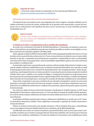 107
Sequências didáticas para a 2ª série
Sugestão de vídeo
• Como fazer mapas mentais no computador | on-line e gratuito pelo Mindmaster
https://www.youtube.com/watch?v=E_vGWBiZ_Kc
Orientações gerais para todas as técnicas de estudo propostas
É fundamental que você, professor tutor, faça adaptações dos textos, imagens e exemplos utilizados nas ati-
vidades envolvendo as técnicas de estudo, considerando seu IF, gerando maior aproximação e contato dos estu-
dantes com os conhecimentos mais específicos das áreas, temas e assuntos que, ao serem abordados, permitem
familiaridade com o IF.
FIQUE LIGADO!
Caro(a) tutor(a), indique aos estudantes que as competências socioemocionais a serem acionadas
para este momento são PENSAMENTO CIENTÍFICO, CRÍTICO E CRIATIVO, COMUNICAÇÃO E
CULTURA DIGITAL
A Tutoria na 3ª série e o compromisso com as escolhas dos estudantes
De acordo com o Documento Curricular do Território Maranhense, “a juventude é um fenômeno social com-
plexoeestáinseridoemumarealidade/concretudesocio-históricaquerefleteastensões,ascontradiçõeseoscon-
flitos constitutivos da sociedade capitalista” (DCTMA, 2022).
Ainda,segundoosdadosdaPNADContínua(IBGE,2017),25,5%dapopulaçãobrasileiratêmentre15e29anos
deidade,entreosquais6,1%estãonafaixaentre15e17anos,ouseja,sãojovensemidadedecursaroensinomédio.
Entende-se aqui que a composição da juventude precisa ser pensada e compreendida em toda a sua diversidade,
comofaixaetária,classesocial,grupoétnico-racial,nacionalidade,regionalidadeegênero,entreoutroselementos
que compõem a condição juvenil.
As juventudes representam uma grande parcela social que enfrenta posição desfavorável em relação ao mer-
cado de trabalho. Pochmamn (2000) destaca que “os dados da situação juvenil brasileira são o tamanho e o perfil
do desemprego juvenil, assim como o aumento do desassalariamento e das ocupações precárias”. Assim, fica per-
ceptívelqueaparticipaçãodosjovensnosistemaprodutivoémarcadapeloprocessodeprecarizaçãodomundodo
trabalho. Sabe-se que o trabalho, no seu sentido ontológico, é o fundamento do próprio ser social, porque está na
basedoprocessodeconstruçãodoprópriohomem,segundoEngels(2013).Nãoobstante,otrabalhoquedegradae
aliena não pode servir de princípio para a construção de um projeto de educação verdadeiramente emancipatória.
Desse modo, compreende-se que, para a existência de uma educação emancipadora, é preciso ter como ponto
de partida a construção coletiva de novas formas de conceber o mundo, e a partir dessa compreensão é que se po-
deráintervirnarealidadeformandohomensemulhereslivres,pensantes,capazesdelutarparasuperaroprocesso
de desumanização.
De acordo com dados do Fórum Nacional de Prevenção e Erradicação do Trabalho Infantil, em 2019, foram
identificadas 85.746 crianças e adolescentes entre 5 e 17 anos de idade em situação de trabalho infantil, equivalen-
doa5,1%dototaldecriançaseadolescentesdoestado.Dototaldeadolescentesentre14e17anosocupados,98,6%
eram informais.
As principais atividades exercidas pelas crianças e adolescentes trabalhadores no estado eram as de “comér-
cio de produtos alimentícios, bebidas e fumo, seguida por manutenção e reparação de veículos automotores e
serviços domésticos”.
Embora os números já denunciem uma situação alarmante, o Fórum Estadual alerta para a subnotificação,
uma vez que algumas formas de trabalho infantil, como o doméstico, são de difícil identificação.
Considerando esse cenário, no contexto maranhense, é possível identificar, entre os jovens que cursam o ensi-
nomédio,estudantesqueserendemaoempregoinformal.Diantedessarealidade,nãoéincomumqueosdocentes
se deparem com estudantes-trabalhadores. O mundo do trabalho já se faz presente como realidade para muitos
 