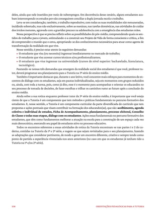 108 ORIENTAÇÕES PEDAGÓGICAS PARA A TUTORIA
deles, ainda que nele inseridos por meio de subempregos. Em decorrência desse cenário, alguns estudantes aca-
bam interrompendo os estudos por não conseguirem conciliar a dupla jornada escola x trabalho.
Leva-se em consideração, também, o trabalho reprodutivo, com todas as suas modalidades não remuneradas,
incidindo sobretudo, mas não exclusivamente, sobre as meninas, nas tarefas domésticas, nas atividades do cuidar
dos irmãos menores, agravado com a gravidez precoce na adolescência com a emergência das estudantes mães.
Nessaperspectivaéqueseprecisarefletirsobreaspossibilidadesdopós-médio,compreendendoquaisossen-
tidos do trabalho para o jovem, estimulando-o a construir seu Projeto de Vida de forma consciente e crítica, a fim
de compreender o mundo que o cerca, apropriando-se dos conhecimentos necessários para atuar como agente de
transformação da realidade em que vive.
Nesse sentido, é preciso estar atento às seguintes demandas:
• O estudante que visa (ou necessita) ingressar imediatamente no mercado de trabalho;
• O estudante que visa acessar cursos técnicos e/ou profissionalizantes;
• O estudante que visa ingressar na universidade (cursos de nível superior: bacharelado, licenciatura,
tecnológico).
Pautando-se nessas três demandas que emergem da realidade social dos estudantes é que você, professor tu-
tor, deverá programar seu planejamento para a Tutoria na 3ª série do ensino médio.
Tambéméimportantedestacarque,duranteoanoletivo,vocêconcentremaisesforçosparamomentosdeen-
contros de diálogo com os estudantes, seja em pautas individualizadas, seja em momentos com grupos reduzidos
ou, ainda, com toda a turma, pois, como já dito, esse é o momento para acompanhar e orientar os educandos no
seu processo de tomada de decisões, de fazer escolhas e trilhar os caminhos rumo ao futuro após a conclusão do
ensino médio.
Ainda sobre a sua rotina enquanto professor tutor da 3ª série do ensino médio, é importante que você esteja
ciente de que a Tutoria é um componente que tem métodos e práticas fundamentais no percurso formativo dos
estudantes. E, nesse sentido, a Tutoria é um componente curricular da parte diversificada do currículo que tem
propostas e ações pontuais que visam contribuir na formação dos educandos(as), que são: acolhimento, agenda
coletiva e individual de estudos, Ficha de Acompanhamento, planejamento, processo eleitoral, Conselho
de Classe e todas suas etapas, diálogo com os estudantes.Açõesessas fundamentaisnopercursoformativodos
estudantes, que têm como fundamentos melhorar a atuação na escola para a construção de um espaço cada vez
mais democrático, exercendo seu papel de estudante ativo no processo educativo.
Todos os encontros referentes a essas atividades de rotina da Tutoria encontram-se nas partes 1 e 2 do ca-
derno, contidas na Tutoria da 1ª e 2ª série, e sugere-se que sejam revisitadas para o seu planejamento, fazendo
as adaptações que considerar pertinente, de modo a gerar um encontro diferente, criativo e sempre tendo como
ponto de partida a experiência vivenciada nos anos anteriores (no caso em que os estudantes já tenham tido a
Tutoria na 1ª e/ou 2ª série).
 