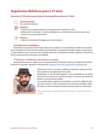 109
Sequências didáticas para a 3ª série
Sequências didáticas para a 3ª série
Encontro 1| Primeiros passos para o acompanhamento na 3ª série
Duração prevista
Uma aula de 50 minutos.
Objetivos
• Conhecer os principais aspectos do acompanhamento tutorial na 3ª série.
• Refletir sobre a motivação e o nível de satisfação com os itinerários formativos em que os estu-
dantes se encontram matriculados.
Recursos
• Cópia do Formulário de Sondagem para cada estudante.
Procedimentos metodológicos
Recomenda-se que neste encontro você, professor tutor, explore com os estudantes o sentido do acompanha-
mentodaTutoriana3ªsériedoensinomédio,apósterdecididooseuitinerárioformativo.Sugere-sequeoencon-
tro seja dividido em dois momentos. Mas você pode, dentro de sua liberdade de cátedra, organizar o encontro da
melhor maneira possível, observada a sua realidade.
1º Momento: Sensibilização: aprendendo no caminho
Nesteprimeiromomento,sugere-sequeosestudantesleiamcomatençãoopoemaAcorridadavida,deBráu-
lio Bessa. Ou, se preferir, reproduza o vídeo pelo link. https://www.youtube.com/watch?v=bnOPhYBUbuE
Bráulio Bessa Uchoa é um poeta, cordelista, declamador e palestrante brasi-
leiro, nascido no município de Alto Santo (CE).
Bráulio Bessa, “o neto de Dedé sapateiro”, como é conhecido em sua cidade
natal, entrou em contato com a poesia de Patativa e se tornou um “fazedor de
poesias”, como ele mesmo se define.
Com grandes sonhos, ingressou na faculdade, no curso de Análise de Siste-
mas, que o motivou a criar um movimento na internet para divulgar e defen-
der o povo e a cultura nordestina do preconceito que aflora no resto do país.
Fonte: Conheça origem, trajetória e influências de Bráulio Bessa - Culturadoria. Acesso em: 14
out. 2022.
 