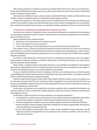 111
Sequências didáticas para a 3ª série
Lidoopoema,provoqueosestudantesapensaremquerelaçãopodeserfeitaentreotextoeasuajornadaesco-
lar por meio dos itinerários formativos, quais os seus planos para o presente e quais os seus anseios e expectativas
quanto à conclusão do ensino médio.
Proporcione um ambiente em que os jovens possam se expressar livremente. Solicite que eles anotem as suas
dúvidas e oriente, na medida do possível, os meios pelos quais consigam saná-las.
Éimportanteressaltarque,nessaetapa,espera-sequeoestudantepossuamaisautonomiaemrelaçãoàssuas
escolhas, como também se espera que seja estimulado cada vez mais a exercer o protagonismo em sua aprendiza-
gem,sendocapazdeorganizar,porsimesmo,asuaagendadeestudosepesquisascomfoconoseuprojetodevida.
2º Momento: A essência do acompanhamento tutorial na 3ª série
Para iniciar este momento, é importante manter uma postura de diálogo com os estudantes a fim de captar as
suaspercepçõeseexpectativasquantoàTutoriaeentenderquaisosseusanseioseangústiasquantoàsaprendiza-
gens no ano letivo em curso.
Algumas perguntas para a roda de conversa:
1. Quais são as suas expectativas para a Tutoria neste ano?
2. O que vocês esperam dos nossos encontros?
3. Como vocês acham que a Tutoria pode apoiá-los na conclusão do seu percurso formativo?
Caro professor tutor, a Tutoria no contexto da conclusão do percurso formativo na 3ª série visa articular as
competências e os conhecimentos adquiridos pelo estudante em seu percurso de aprendizado, os valores constru-
ídoseashabilidadessocioemocionaisqueproporcionemasuaatuaçãonomundocomocidadãocríticoeprotago-
nista de sua trajetória.
Na 3ª série, as aulas destinadas à Tutoria têm como foco a ampliação do conhecimento acerca das opções e
oportunidades na dimensão acadêmica e produtiva, relacionadas aos Itinerários Formativos, com vistas à conse-
cução do projeto de vida do estudante.
Nesse sentido, o estudante precisa compreender quais são as suas principais necessidades de aprendizagem,
elencandosuasprioridadesdeestudoemfunçãodoitinerárioformativoqueestácursando,bemcomointegrar-se
ao formato de avaliação do Enem e à sua matriz de referência, por exemplo.
Se cursa o itinerário de Ciências Exatas, Tecnológicas e da Terra, por exemplo, precisa ser orientado quanto
às possibilidades de estudo de aprofundamento e diversificação para que possa otimizar o seu tempo e rotinas de
estudo e responder seguramente às seguintes questões:
É preciso estudar mais? É preciso estudar tudo? O que estudar? É preciso estudar o que não se apresenta no
meu itinerário formativo? Qual bloco de avaliação do Enem corresponde ao meu itinerário formativo? Em que
temáticasouhabilidadeseuprecisodemonstrarmaiorapropriação?Paraquaiscursoseinstituiçõeseupodereime
candidatar optando por esse itinerário?
Sendo assim, você, professor tutor, poderá fazer uma breve exposição sobre a proposição da orientação e do
apoio da Tutoria na 3ª série, considerando os tópicos sugeridos a seguir, que contêm os elementos essenciais para
a abordagem do assunto.
A orientação e o apoio da Tutoria na 3ª série sustentam-se nos seguintes parâmetros:
1. Amotivaçãodosestudantesparaoaprofundamentonosestudosvisandoàspossibilidadesreaiseobjeti-
vas do mundo acadêmico e produtivo, conforme seus itinerários formativos e projetos de vida;
2. Oníveldesatisfaçãodosestudantescomassuasescolhasedecisõesconcernentesaoitinerárioformativo:
•Seestãosatisfeitos,devemprosseguiranalisandoerefletindoseosesforçosempreendidossãoproporcio-
nais às ambições dos seus projetos de vida;
•Se não estão satisfeitos, devem refletir sobre as razões do não atendimento dessa expectativa a fim de
detectar as possíveis incongruências com seu projeto de vida, interesses e aptidões, a fim de avaliar as
alternativas existentes.
 