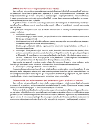 113
Sequências didáticas para a 3ª série
1º Momento: Revisitando a agenda individual de estudos
Caro professor tutor, explique aos estudantes a relevância da agenda individual, em especial na 3ª série, ten-
do em vista sua finalidade não apenas para a organização de estudos no ensino médio, mas também para con-
templar as demandas que passam a fazer parte da rotina deles para a preparação ao Enem e demais vestibulares.
A seguir, apresenta-se um roteiro que tem como finalidade pontuar alguns aspectos que não podem ser esqueci-
dos quando você preparar a sua exposição.
A agenda individual de estudos é aquela em que o estudante elabora a agenda do mês/semana, para não per-
der o foco, ficar perdido no meio do caminho e, ainda, garantir o fôlego ao longo de toda a jornada representada
pelo ano letivo.
A agenda pode ser organizada com focos de estudos distintos, como os estudos para aprendizagem e os estu-
dos para avaliações.
1. Estudos para aprendizagem:
• Estudo de investigação (tenho dúvidas, vou pesquisar indicações sobre elas e me informar melhor, listar
dúvidas que ainda persistem);
• Estudodemanutenção(jáseiobásicosobreumassunto,apenasprecisoreveroutrasinformaçõeseexer-
cícios semelhantes para consolidar meu conhecimento);
• Estudo de aprofundamento (já tenho segurança sobre um assunto, mas gostaria de me aprofundar, en-
frentar desafios maiores).
2. Estudos para avaliações (avaliações semanais, testes, simulados, avaliações internas e externas): É im-
portantedesnaturalizarocaráterdeavaliaçõesexternas.Diagnósticoescolardasaprendizagens.Superar
as dificuldades de aprendizagens com base nas habilidades fragilizadas. Vale, ainda, ressaltar com os es-
tudantes a importância da sua participação nas avaliações externas (a noção de pertencimento à escola,
a avaliação da minha escola depende do meu desempenho nessas avaliações).
Vale ressaltar que a agenda pessoal de estudos vai além dos momentos de aula na escola, podendo e sendo
indicado que aconteça em outros momentos, inclusive na casa do estudante e nos finais de semana.
3. Estudos para a preparação do Enem e demais vestibulares
AorganizaçãodeestudosparaoEnemdeveserfeitalevandoemconsideraçãoospontosfortesefracosdecada
estudante. Assim, você precisa encaixar mais horas para componentes curriculares que têm mais dificuldade e são
mais complexos e se dedicar menos àqueles que você já domina. Lembrando que é possível, sim, criar uma boa
organização para estudos, mesmo que o estudante tenha pouco tempo para estudar.
2º Momento: É hora de mão na massa para produzir sua agenda individual de estudos!
Caro professor tutor, considerando os focos estudos para aprendizagem e estudos para avaliações, é chegado
o momento de os estudantes produzirem a própria agenda individual de estudos. É fundamental levar em conta a
utilização de blocos de tempo para as atividades, mantendo uma rotina leve.
Nainternet,sãodisponibilizadasdiversasferramentasquepermitemorganizarmúltiplastarefas,aprenderassun-
tosqueexigemodomíniodegrandesquantidadesdeconteúdoeevitarpercalçosnofuturo.Omodelonãoprecisaser
padronizado,maséindispensávelparaqueosestudantestenhamêxitopormeiodaorganização.Vejaessesmodelosde
agenda semanal deestudos e de organização dos estudospara avaliações.Lembrando que ambososmodelos servem
apenascomoreferênciadeorganizaçãoedeverãosofreradaptaçõesdeacordocomarealidadedecadaestudante.
 
