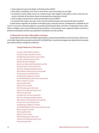 116 ORIENTAÇÕES PEDAGÓGICAS PARA A TUTORIA
• O que representa para você chegar ao final do ensino médio?
• Entre alívio e ansiedade, como você se sente frente a esse novo tempo em sua vida?
• Ao concluir o ensino médio, marca-se o tempo em que vocês chegam à vida adulta, e sabe-se que esse mo-
mento é recheado de incertezas. Quais suas perspectivas daqui para a frente?
• Você em algum momento já se sentiu pressionado a fazer escolhas?
• Se você não sabe ainda o que quer, como a Tutoria pode lhe ajudar nesse processo de fazer escolhas?
A partir dessas sugestões de questões motivadoras para a roda de conversa, considerando a realidade da sua
turma e sua escola, você pode organizar as questões que farão parte desse momento. O importante é que a ativi-
dade se configure como escuta fundamental que permitirá a você, professor tutor, organizar melhor o encontro e
promover orientações assertivas que apoiarão os estudantes em suas escolhas.
2º Momento: Eu vejo a vida melhor no futuro
Caroprofessortutor,inicieaatividadereproduzindoacançãoTemposModernos,deLuluSantos.Linkdeaces-
sodovídeo:https://www.youtube.com/watch?v=itS3sjWCAnc.Sepossível,entregueumacópiadaletradacanção
para cada estudante ou dupla de estudantes.
Tempos Modernos | Lulu Santos
Eu vejo a vida melhor no futuro
Eu vejo isso por cima de um muro
De hipocrisia que insiste em me rodear
Eu vejo a vida mais clara e farta
Repleta de toda satisfação
Que se tem direito do firmamento ao chão
Eu quero crer no amor numa boa
Que isso valha pra qualquer pessoa
Que realizar a força que tem uma paixão
Eu vejo um novo começo de era
De gente fina, elegante e sincera
Com habilidade pra dizer mais sim que não
Hoje o tempo voa, amor
Escorre pelas mãos
Mesmo sem se sentir
Não há tempo que volte, amor
Vamos viver tudo que há pra viver
Vamos nos permitir
Eu quero crer no amor numa boa
Que isso valha pra qualquer pessoa
Que realizar a força que tem uma paixão
Eu vejo um novo começo de era
De gente fina, elegante e sincera
Com habilidade pra dizer mais sim do que não
Hoje o tempo voa, amor
Escorre pelas mãos
Mesmo sem se sentir
Não há tempo que volte, amor
Vamos viver tudo que há pra viver
Vamos nos permitir
 