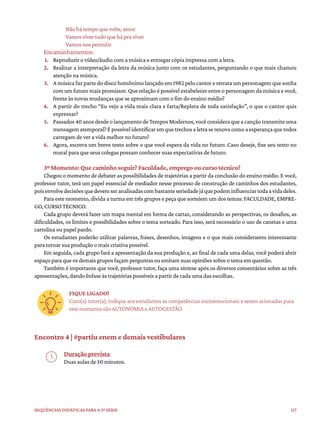 117
Sequências didáticas para a 3ª série
Não há tempo que volte, amor
Vamos viver tudo que há pra viver
Vamos nos permitir
Encaminhamentos:
1. Reproduzir o vídeo/áudio com a música e entregar cópia impressa com a letra.
2. Realizar a interpretação da letra da música junto com os estudantes, perguntando o que mais chamou
atenção na música.
3. A música faz parte do disco homônimo lançado em 1982 pelo cantor e retrata um personagem que sonha
com um futuro mais promissor. Que relação é possível estabelecer entre o personagem da música e você,
frente às novas mudanças que se aproximam com o fim do ensino médio?
4. A partir do trecho “Eu vejo a vida mais clara e farta/Repleta de toda satisfação”, o que o cantor quis
expressar?
5. Passados40anosdesdeolançamentodeTemposModernos,vocêconsideraqueacançãotransmiteuma
mensagematemporal?Épossívelidentificaremquetrechosaletraserenovacomoaesperançaquetodos
carregam de ver a vida melhor no futuro?
6. Agora, escreva um breve texto sobre o que você espera da vida no futuro. Caso deseje, fixe seu texto no
mural para que seus colegas possam conhecer suas expectativas de futuro.
3º Momento: Que caminho seguir? Faculdade, emprego ou curso técnico?
Chegou o momento de debater as possibilidades de trajetórias a partir da conclusão do ensino médio. E você,
professor tutor, terá um papel essencial de mediador nesse processo de construção de caminhos dos estudantes,
poisenvolvedecisõesquedevemseranalisadascombastanteseriedadejáquepodeminfluenciartodaavidadeles.
Para este momento, divida a turma em três grupos e peça que sorteiem um dos temas: FACULDADE, EMPRE-
GO, CURSO TÉCNICO.
Cada grupo deverá fazer um mapa mental em forma de cartaz, considerando as perspectivas, os desafios, as
dificuldades, os limites e possibilidades sobre o tema sorteado. Para isso, será necessário o uso de canetas e uma
cartolina ou papel pardo.
Os estudantes poderão utilizar palavras, frases, desenhos, imagens e o que mais considerarem interessante
para tornar sua produção o mais criativa possível.
Em seguida, cada grupo fará a apresentação da sua produção e, ao final de cada uma delas, você poderá abrir
espaço para que os demais grupos façam perguntas ou emitam suas opiniões sobre o tema em questão.
Também é importante que você, professor tutor, faça uma síntese após os diversos comentários sobre as três
apresentações, dando ênfase às trajetórias possíveis a partir de cada uma das escolhas.
FIQUE LIGADO!
Caro(a) tutor(a), indique aos estudantes as competências socioemocionais a serem acionadas para
este momento são AUTONOMIA e AUTOGESTÃO.
Encontro 4 | #partiu enem e demais vestibulares
Duração prevista
Duas aulas de 50 minutos.
 