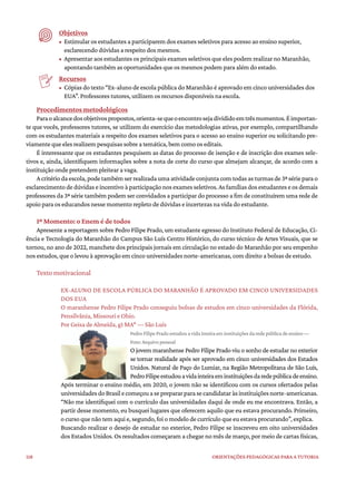 118 ORIENTAÇÕES PEDAGÓGICAS PARA A TUTORIA
Objetivos
• Estimular os estudantes a participarem dos exames seletivos para acesso ao ensino superior,
esclarecendo dúvidas a respeito dos mesmos.
• Apresentar aos estudantes os principais exames seletivos que eles podem realizar no Maranhão,
apontando também as oportunidades que os mesmos podem para além do estado.
Recursos
• Cópias do texto “Ex-aluno de escola pública do Maranhão é aprovado em cinco universidades dos
EUA”. Professores tutores, utilizem os recursos disponíveis na escola.
Procedimentos metodológicos
Paraoalcancedosobjetivospropostos,orienta-sequeoencontrosejadivididoemtrêsmomentos.Éimportan-
te que vocês, professores tutores, se utilizem do exercício das metodologias ativas, por exemplo, compartilhando
com os estudantes materiais a respeito dos exames seletivos para o acesso ao ensino superior ou solicitando pre-
viamente que eles realizem pesquisas sobre a temática, bem como os editais.
É interessante que os estudantes pesquisem as datas do processo de isenção e de inscrição dos exames sele-
tivos e, ainda, identifiquem informações sobre a nota de corte do curso que almejam alcançar, de acordo com a
instituição onde pretendem pleitear a vaga.
Acritériodaescola,podetambémserrealizadaumaatividadeconjuntacomtodasasturmasde3ªsérieparao
esclarecimento de dúvidas e incentivo à participação nos exames seletivos. As famílias dos estudantes e os demais
professores da 3ª série também podem ser convidados a participar do processo a fim de constituírem uma rede de
apoio para os educandos nesse momento repleto de dúvidas e incertezas na vida do estudante.
1º Momento: o Enem é de todos
Apresente a reportagem sobre Pedro Filipe Prado, um estudante egresso do Instituto Federal de Educação, Ci-
ência e Tecnologia do Maranhão do Campus São Luís Centro Histórico, do curso técnico de Artes Visuais, que se
tornou, no ano de 2022, manchete dos principais jornais em circulação no estado do Maranhão por seu empenho
nos estudos, que o levou à aprovação em cinco universidades norte-americanas, com direito a bolsas de estudo.
Texto motivacional
EX-ALUNO DE ESCOLA PÚBLICA DO MARANHÃO É APROVADO EM CINCO UNIVERSIDADES
DOS EUA
O maranhense Pedro Filipe Prado conseguiu bolsas de estudos em cinco universidades da Flórida,
Pensilvânia, Missouri e Ohio.
Por Geisa de Almeida, g1 MA* — São Luís
Pedro Filipe Prado estudou a vida inteira em instituições da rede pública de ensino —
Foto: Arquivo pessoal
O jovem maranhense Pedro Filipe Prado viu o sonho de estudar no exterior
se tornar realidade após ser aprovado em cinco universidades dos Estados
Unidos. Natural de Paço do Lumiar, na Região Metropolitana de São Luís,
PedroFilipeestudouavidainteiraeminstituiçõesdaredepúblicadeensino.
Após terminar o ensino médio, em 2020, o jovem não se identificou com os cursos ofertados pelas
universidadesdoBrasilecomeçouaseprepararparasecandidataràsinstituiçõesnorte-americanas.
“Não me identifiquei com o currículo das universidades daqui de onde eu me encontrava. Então, a
partir desse momento, eu busquei lugares que oferecem aquilo que eu estava procurando. Primeiro,
o curso que não tem aqui e, segundo, foi o modelo de currículo que eu estava procurando”, explica.
Buscando realizar o desejo de estudar no exterior, Pedro Filipe se inscreveu em oito universidades
dos Estados Unidos. Os resultados começaram a chegar no mês de março, por meio de cartas físicas,
 