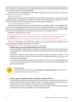 120 ORIENTAÇÕES PEDAGÓGICAS PARA A TUTORIA
versidade para Todos (ProUni). Elas também são aceitas em mais de 50 instituições de educação superior portu-
guesas.Alémdisso,osparticipantesdoEnempodempleitearfinanciamentoestudantilemprogramasdogoverno,
como o Fundo de Financiamento Estudantil (Fies).
Para informações mais detalhadas sobre o Enem, acesse o link https://www.gov.br/inep/pt-br/areas-de-atua-
cao/avaliacao-e-exames-educacionais/enem
Quem pode se inscrever?
Qualquer pessoa que já concluiu o ensino médio ou está concluindo a etapa pode fazer o Enem para ter acesso
à educação superior. Os participantes que ainda não concluíram o ensino médio podem participar como “treinei-
ros” e seus resultados no exame servem somente para autoavaliação de conhecimentos.
Como é a composição de provas do Enem?
Osparticipantesfazemprovasdequatroáreasdeconhecimento:Linguagens,códigosesuastecnologias;Ciên-
cias humanas e suas tecnologias; Ciências da natureza e suas tecnologias; e Matemática e suas tecnologias, que ao
todosomam180questõesobjetivas.Osparticipantestambémsãoavaliadospormeiodeumaredação,queexigeo
desenvolvimento de um texto dissertativo-argumentativo a partir de uma situação-problema.
Atualmente, a aplicação da prova é assim:
1º domingo: Redação + 45 questões da área de Linguagens + 45 questões da área de Ciências Humanas
2º domingo: 45 questões da área de Ciências da Natureza + 45 questões da área de Matemática
Observação: A cada edição, o Enem pode sofrer variações e você, professor tutor, precisa familiarizar-se com
essas mudanças para orientar da melhor forma os estudantes.
Possibilidades a partir da nota do Enem para acesso ao ensino superior
1. Pleitear vagas em uma universidade pública por meio do Sisu
O Sistema de Seleção Unificada (Sisu) é um programa do governo federal que seleciona estudantes para
instituiçõesfederaiseestaduaisdeensinosuperioreaconteceduasvezesaoano:noprimeiroenosegun-
do semestre.
Para poder se candidatar, é imprescindível que o estudante tenha feito o Enem do ano anterior – e não
tenha zerado na redação. É a partir da nota no exame que o candidato pode pleitear uma vaga em uma
instituição de ensino superior.
O estudante que já participou de edições anteriores do Sisu e não está mais cursando graduação pode
concorrer novamente para seleção em universidade pública. No entanto, é necessário ter realizado a edi-
ção mais recente do Enem.
Para saber mais
• Para mais detalhes sobre o Sisu, consulte: O que é e como funciona o SISU. Disponível em:
https://guiadoestudante.abril.com.br/sisu-2/
2. Pleitear vagas em faculdades privadas com bolsa de estudos pelo ProUni
Há universidades privadas por todo o país que, além de trabalhar com as bolsas do Prouni, mantêm pro-
gramas próprios de bolsas parciais e integrais. É comum as instituições oferecerem benefícios menos bu-
rocráticos e mais fáceis de conseguir do que os programas oferecidos pelo governo.
Por isso, mesmo que você não atenda aos critérios do ProUni, fique atento: uma boa nota no Enem pode
diminuir muito o valor das mensalidades em uma faculdade particular.
 