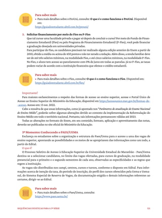 121
Sequências didáticas para a 3ª série
Para saber mais
• Para mais detalhes sobre o ProUni, consulte: O que é e como funciona o ProUni. Disponível
em:
https://guiadoestudante.abril.com.br/prouni/
3. Solicitar financiamento por meio do Fies ou P-Fies
Quetalcursarumafaculdadeprivadaepagarsódepoisdeconcluirocurso?PormeiodoFundodeFinan-
ciamento Estudantil (Fies) ou pelo Programa de Financiamento Estudantil (P-Fies), você pode financiar
a graduação desejada em universidades privadas.
Para participar do Fies, os candidatos precisam ter realizado alguma edição anterior do Enem a partir de
2010,obtidoamédiaouacimade450pontosenãoterzeradoaredação.Alémdisso,arendafamiliardeve
ser de até três salários mínimos, na modalidade Fies, e até cinco salários mínimos, na modalidade P-Fies.
No Fies, o aluno tem acesso ao parcelamento com 0% de juros em todas as parcelas. Já no P-Fies, as taxas
podem variar de acordo com a instituição financeira que oferece o crédito estudantil.
Para saber mais
• Para mais detalhes sobre o Fies, consulte: O que é e como funciona o Fies. Disponível em:
https://guiadoestudante.abril.com.br/fies/
Importante!
Para maiores esclarecimentos a respeito das formas de acesso ao ensino superior, acesse o Portal Único de
Acesso ao Ensino Superior do Ministério da Educação, disponível em https://acessounico.mec.gov.br/formas-de-
-acesso. Acesso em: 13 out. 2022.
Cabe a ressalva de que essas informações, como já apontado nos “Parâmetros de atualização do Exame Nacional
do Ensino Médio”, poderão sofrer algumas alterações devido ao contexto da implementação da Reformulação do
Ensino Médio em todo o território nacional. Portanto, tais informações permanecem válidas até 2023.
Todas as alterações no formato do Enem, em seu conteúdo, formato, aplicação e aproveitamento das notas,
deverão ser publicadas no site oficial do Ministério da Educação.
3º Momento: Conhecendo o PAES/UEMA
Esclareça os estudantes sobre a organização e estrutura do Paes/Uema para o acesso a uma das vagas de
ensino superior, apontando as possibilidades e os meios de se apropriarem das informações como um todo, a
partir do Edital.
O que é?
O Processo Seletivo de Acesso à Educação Superior da Universidade Estadual do Maranhão - Paes/Uema
destina-se a selecionar candidatos, no limite das vagas ofertadas, para cursos de graduação, na modalidade
presencial para o primeiro e o segundo semestres de cada ano, observadas as especificidades e as regras que
regem a instituição.
As vagas são distribuídas nos campi, centros, cursos e turnos, conforme o disposto em Edital. Para infor-
mações acerca de isenção da taxa, do período de inscrição, do perfil dos cursos oferecidos pela Uema e Uema-
sul, do Sistema Especial de Reserva de Vagas, da documentação exigida e demais informações referentes ao
certame, dirigir-se ao Edital.
Para saber mais
• Para mais detalhes sobre o Paes/Uema, consulte:
https://www.paes.uema.br/
 
